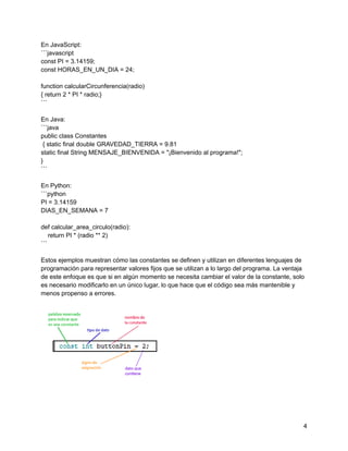 En JavaScript:
```javascript
const PI = 3.14159;
const HORAS_EN_UN_DIA = 24;
function calcularCircunferencia(radio)
{ return 2 * PI * radio;}
```
En Java:
```java
public class Constantes
{ static final double GRAVEDAD_TIERRA = 9.81
static final String MENSAJE_BIENVENIDA = "¡Bienvenido al programa!";
}
```
En Python:
```python
PI = 3.14159
DIAS_EN_SEMANA = 7
def calcular_area_circulo(radio):
return PI * (radio ** 2)
```
Estos ejemplos muestran cómo las constantes se definen y utilizan en diferentes lenguajes de
programación para representar valores fijos que se utilizan a lo largo del programa. La ventaja
de este enfoque es que si en algún momento se necesita cambiar el valor de la constante, solo
es necesario modificarlo en un único lugar, lo que hace que el código sea más mantenible y
menos propenso a errores.
4
 