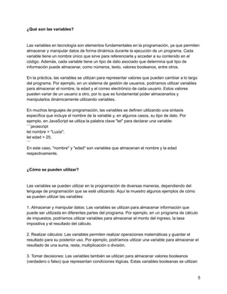 ¿Qué son las variables?
Las variables en tecnología son elementos fundamentales en la programación, ya que permiten
almacenar y manipular datos de forma dinámica durante la ejecución de un programa. Cada
variable tiene un nombre único que sirve para referenciarla y acceder a su contenido en el
código. Además, cada variable tiene un tipo de dato asociado que determina qué tipo de
información puede almacenar, como números, texto, valores booleanos, entre otros.
En la práctica, las variables se utilizan para representar valores que pueden cambiar a lo largo
del programa. Por ejemplo, en un sistema de gestión de usuarios, podríamos utilizar variables
para almacenar el nombre, la edad y el correo electrónico de cada usuario. Estos valores
pueden variar de un usuario a otro, por lo que es fundamental poder almacenarlos y
manipularlos dinámicamente utilizando variables.
En muchos lenguajes de programación, las variables se definen utilizando una sintaxis
específica que incluye el nombre de la variable y, en algunos casos, su tipo de dato. Por
ejemplo, en JavaScript se utiliza la palabra clave "let" para declarar una variable:
```javascript
let nombre = "Luzia";
let edad = 25;
```
En este caso, "nombre" y "edad" son variables que almacenan el nombre y la edad
respectivamente.
¿Cómo se pueden utilizar?
Las variables se pueden utilizar en la programación de diversas maneras, dependiendo del
lenguaje de programación que se esté utilizando. Aquí te muestro algunos ejemplos de cómo
se pueden utilizar las variables:
1. Almacenar y manipular datos: Las variables se utilizan para almacenar información que
puede ser utilizada en diferentes partes del programa. Por ejemplo, en un programa de cálculo
de impuestos, podríamos utilizar variables para almacenar el monto del ingreso, la tasa
impositiva y el resultado del cálculo.
2. Realizar cálculos: Las variables permiten realizar operaciones matemáticas y guardar el
resultado para su posterior uso. Por ejemplo, podríamos utilizar una variable para almacenar el
resultado de una suma, resta, multiplicación o división.
3. Tomar decisiones: Las variables también se utilizan para almacenar valores booleanos
(verdadero o falso) que representan condiciones lógicas. Estas variables booleanas se utilizan
5
 