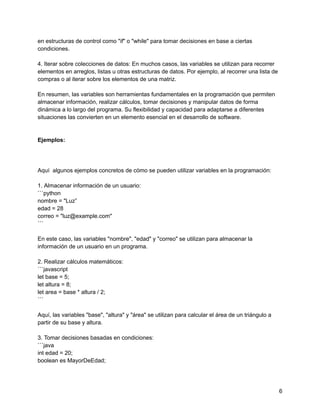 en estructuras de control como "if" o "while" para tomar decisiones en base a ciertas
condiciones.
4. Iterar sobre colecciones de datos: En muchos casos, las variables se utilizan para recorrer
elementos en arreglos, listas u otras estructuras de datos. Por ejemplo, al recorrer una lista de
compras o al iterar sobre los elementos de una matriz.
En resumen, las variables son herramientas fundamentales en la programación que permiten
almacenar información, realizar cálculos, tomar decisiones y manipular datos de forma
dinámica a lo largo del programa. Su flexibilidad y capacidad para adaptarse a diferentes
situaciones las convierten en un elemento esencial en el desarrollo de software.
Ejemplos:
Aquí algunos ejemplos concretos de cómo se pueden utilizar variables en la programación:
1. Almacenar información de un usuario:
```python
nombre = "Luz”
edad = 28
correo = "luz@example.com"
```
En este caso, las variables "nombre", "edad" y "correo" se utilizan para almacenar la
información de un usuario en un programa.
2. Realizar cálculos matemáticos:
```javascript
let base = 5;
let altura = 8;
let area = base * altura / 2;
```
Aquí, las variables "base", "altura" y "área" se utilizan para calcular el área de un triángulo a
partir de su base y altura.
3. Tomar decisiones basadas en condiciones:
```java
int edad = 20;
boolean es MayorDeEdad;
6
 