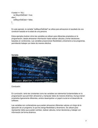 if (edad >= 18) {
es MayorDeEdad = true;
else {
esMayorDeEdad = false;
}
```
En este ejemplo, la variable "esMayorDeEdad" se utiliza para almacenar el resultado de una
condición basada en la edad de una persona.
Estos ejemplos ilustran cómo las variables se utilizan para diferentes propósitos en la
programación, desde almacenar información hasta realizar cálculos y tomar decisiones
basadas en condiciones. Las variables proporcionan flexibilidad y dinamismo a los programas,
permitiendo trabajar con datos de manera efectiva.
Variable:
Conclusión
En conclusión, tanto las constantes como las variables son elementos fundamentales en la
programación que permiten almacenar y manipular datos de manera dinámica. Aunque tienen
propósitos ligeramente diferentes, ambos desempeñan un papel crucial en el desarrollo de
software.
Las variables son contenedores que pueden almacenar diferentes valores a lo largo de la
ejecución de un programa, lo que les otorga flexibilidad y dinamismo. Se utilizan para
representar datos que pueden cambiar, realizar cálculos, tomar decisiones y trabajar con
información de forma dinámica.
7
 