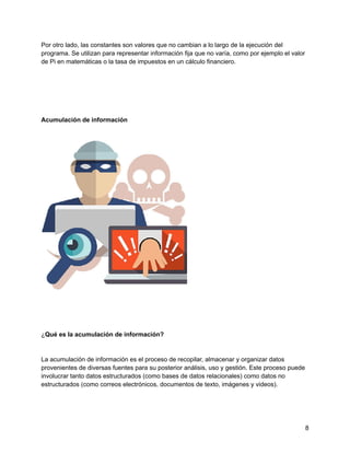 Por otro lado, las constantes son valores que no cambian a lo largo de la ejecución del
programa. Se utilizan para representar información fija que no varía, como por ejemplo el valor
de Pi en matemáticas o la tasa de impuestos en un cálculo financiero.
Acumulación de información
¿Qué es la acumulación de información?
La acumulación de información es el proceso de recopilar, almacenar y organizar datos
provenientes de diversas fuentes para su posterior análisis, uso y gestión. Este proceso puede
involucrar tanto datos estructurados (como bases de datos relacionales) como datos no
estructurados (como correos electrónicos, documentos de texto, imágenes y videos).
8
 