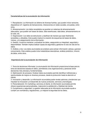 Características de la acumulación de información
1. Recopilación: La información se obtiene de diversas fuentes, que pueden incluir sensores,
dispositivos IoT, registros de transacciones, interacciones en redes sociales, encuestas, entre
otros.
2. Almacenamiento: Los datos recopilados se guardan en sistemas de almacenamiento
adecuados, que pueden ser bases de datos, data warehouses, data lakes, almacenamiento en
la nube, etc.
3. Organización: Los datos se estructuran y clasifican de manera que sean fácilmente
accesibles y utilizables. Esto puede implicar la creación de esquemas de bases de datos,
índices, y la categorización de la información.
4. Gestión: Involucra mantener y actualizar los datos, asegurando su integridad, seguridad y
disponibilidad. También implica realizar copias de seguridad y gestionar el ciclo de vida de los
datos.
5. Análisis y Uso: Los datos acumulados se analizan para extraer información valiosa y generar
conocimiento. Este análisis puede incluir estadísticas descriptivas, análisis predictivo, minería
de datos, entre otros.
Importancia de la acumulación de información
1. Toma de decisiones informada: La acumulación de información proporciona la base para la
toma de decisiones basada en datos, permitiendo a las organizaciones y personas tomar
decisiones más precisas y fundamentadas.
2. Optimización de procesos: Analizar datos acumulados permite identificar ineficiencias y
oportunidades de mejora en diversos procesos, desde la producción hasta la atención al
cliente.
3. Innovación y desarrollo: La información acumulada puede revelar patrones y tendencias que
impulsen la innovación y el desarrollo de nuevos productos, servicios y tecnologías.
4. Personalización: En marketing y servicios al cliente, la información acumulada permite
ofrecer experiencias personalizadas, mejorando la satisfacción y fidelidad del cliente.
5. Cumplimiento y seguridad: La gestión adecuada de la información acumulada ayuda a
cumplir con normativas y regulaciones, y a mejorar la seguridad de los datos.
9
 