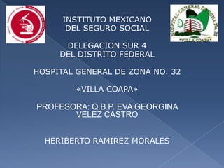 INSTITUTO MEXICANO
DEL SEGURO SOCIAL
DELEGACION SUR 4
DEL DISTRITO FEDERAL
HOSPITAL GENERAL DE ZONA NO. 32
«VILLA COAPA»
PROFESORA: Q.B.P. EVA GEORGINA
VELEZ CASTRO
HERIBERTO RAMIREZ MORALES
 