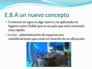 E.B.A un nuevo concepto
 Construir en agua es algo nuevo y se aplicando en

lugares como Dubái que es un país que está creciendo
muy rápido.
 La luz , administración de espacios son
consideraciones que están en función de su ubicación.

 