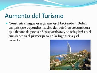 Aumento del Turismo
 Construir en agua es algo que está brotando , Dubái

un país que dependió mucho del petróleo se considera
que dentro de pocos años se acabará y se refugiará en el
turismo y es el primer paso en la Ingeniería y el
mundo.

 