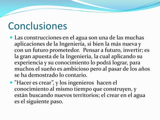 Conclusiones
 Las construcciones en el agua son una de las muchas

aplicaciones de la Ingeniería, si bien la más nueva y
con un futuro prometedor. Pensar a futuro, invertir; es
la gran apuesta de la Ingeniería, la cual aplicando su
experiencia y su conocimiento lo podrá lograr, para
muchos el sueño es ambicioso pero al pasar de los años
se ha demostrado lo contario.
 "Hacer es crear”, y los ingenieros hacen el
conocimiento al mismo tiempo que construyen, y
están buscando nuevos territorios; el crear en el agua
es el siguiente paso.

 