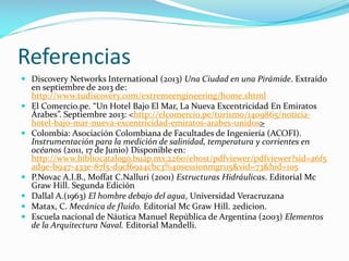 Referencias
 Discovery Networks International (2013) Una Ciudad en una Pirámide. Extraído
en septiembre de 2013 de:
http://www.tudiscovery.com/extremeengineering/home.shtml
 El Comercio.pe. “Un Hotel Bajo El Mar, La Nueva Excentricidad En Emiratos
Árabes”. Septiembre 2013: <http://elcomercio.pe/turismo/1409865/noticiahotel-bajo-mar-nueva-excentricidad-emiratos-arabes-unidos>
 Colombia: Asociación Colombiana de Facultades de Ingeniería (ACOFI).
Instrumentación para la medición de salinidad, temperatura y corrientes en
océanos (2011, 17 de Junio) Disponible en:
http://www.bibliocatalogo.buap.mx:2260/ehost/pdfviewer/pdfviewer?sid=a6f5
ad9e-b947-433e-87f5-d9cf69a4cbc3%40sessionmgr115&vid=73&hid=105
 P.Novac A.I.B., Moffat C.Nalluri (2001) Estructuras Hidráulicas. Editorial Mc
Graw Hill. Segunda Edición
 Dallal A.(1963) El hombre debajo del agua, Universidad Veracruzana
 Matax, C. Mecánica de fluido. Editorial Mc Graw Hill. 2edicion.
 Escuela nacional de Náutica Manuel República de Argentina (2003) Elementos
de la Arquitectura Naval. Editorial Mandelli.

 
