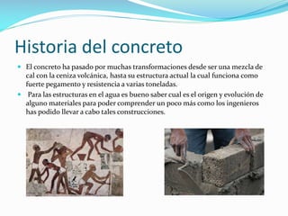 Historia del concreto
 El concreto ha pasado por muchas transformaciones desde ser una mezcla de
cal con la ceniza volcánica, hasta su estructura actual la cual funciona como
fuerte pegamento y resistencia a varias toneladas.
 Para las estructuras en el agua es bueno saber cual es el origen y evolución de
alguno materiales para poder comprender un poco más como los ingenieros
has podido llevar a cabo tales construcciones.

 