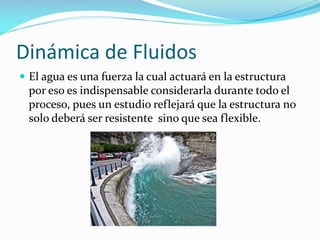 Dinámica de Fluidos
 El agua es una fuerza la cual actuará en la estructura

por eso es indispensable considerarla durante todo el
proceso, pues un estudio reflejará que la estructura no
solo deberá ser resistente sino que sea flexible.

 