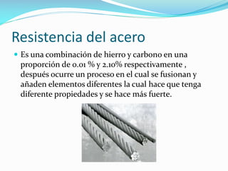 Resistencia del acero
 Es una combinación de hierro y carbono en una

proporción de 0.01 % y 2.10% respectivamente ,
después ocurre un proceso en el cual se fusionan y
añaden elementos diferentes la cual hace que tenga
diferente propiedades y se hace más fuerte.

 