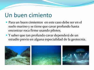 Un buen cimiento
 Para un buen cimientos en este caso debe ser en el

suelo marino y se tiene que cavar profundo hasta
encontrar roca firme usando pilotes.
 Y saber que tan profundo cavar dependerá de un
estudio previo en alguna especialidad de la geotecnia.

 