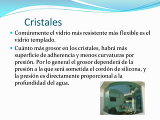 Cristales
 Comúnmente el vidrio más resistente más flexible es el

vidrio templado.
 Cuánto más grosor en los cristales, habrá más
superficie de adherencia y menos curvaturas por
presión. Por lo general el grosor dependerá de la
presión a la que será sometida el cordón de silicona, y
la presión es directamente proporcional a la
profundidad del agua.

 