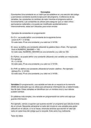 Conceptos
Constantes:Una constante es un valor que se establece en una sección del código
y permanece constante durante la ejecución del programa. A diferencia de las
variables, las constantes no cambian de valor mientras el programa está en
funcionamiento. Las constantes se utilizan para asegurar que un valor crítico
permanezca inalterable y no pueda ser modificado accidentalmente o
intencionalmente, estas son utilizadas para evitar errores
Ejemplos de constantes en programación
En C++, se puede definir una constante de la siguiente forma:
const int PI = 3.14159;
En este caso, PI es una constante y su valor es 3.14159.
En Java, se define una constante utilizando la palabra clave «final». Por ejemplo:
final int NUMERO_MAXIMO = 100;
En este caso, NUMERO_MAXIMO es una constante y su valor es 100.
En Python, se puede definir una constante utilizando una variable con mayúsculas.
Por ejemplo:
PI = 3.14159
En este caso, PI es una constante y su valor es 3.14159.
En PHP, se define una constante utilizando la función «define». Por ejemplo:
define(«PI», 3.14159);
En este caso, PI es una constante y su valor es 3.14159.
Variables:En programación, una variable se trata de un espacio en la memoria
(RAM) del ordenador que se utiliza para almacenar información de un determinado
tipo de dato. Estas variables se identifican con un nombre único y sus valores
pueden cambiar.
En palabras más simples, una variable en programación es como una caja que
guarda información.
Por ejemplo, vamos a suponer que quieres escribir un programa que calcula el área
de un círculo. Necesitas almacenar el radio del círculo en una variable para poder
utilizarlo en el cálculo, si no lo haces, entonces tendrías que escribir el valor del
radio en cada línea del código que lo necesite. Esto sería muy ineficiente.
Tipos de datos
 