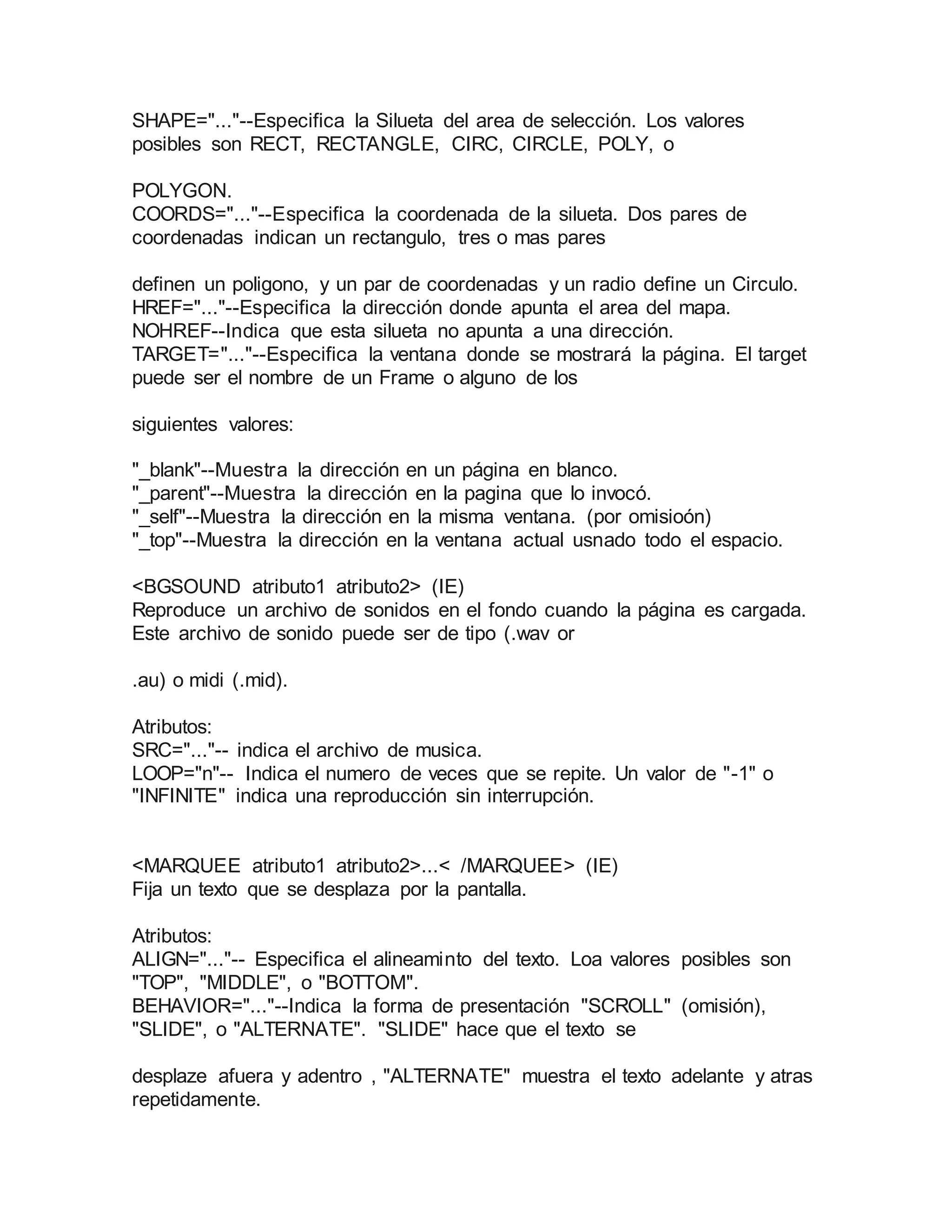 SHAPE="..."--Especifica la Silueta del area de selección. Los valores 
posibles son RECT, RECTANGLE, CIRC, CIRCLE, POLY, o 
POLYGON. 
COORDS="..."--Especifica la coordenada de la silueta. Dos pares de 
coordenadas indican un rectangulo, tres o mas pares 
definen un poligono, y un par de coordenadas y un radio define un Circulo. 
HREF="..."--Especifica la dirección donde apunta el area del mapa. 
NOHREF--Indica que esta silueta no apunta a una dirección. 
TARGET="..."--Especifica la ventana donde se mostrará la página. El target 
puede ser el nombre de un Frame o alguno de los 
siguientes valores: 
"_blank"--Muestra la dirección en un página en blanco. 
"_parent"--Muestra la dirección en la pagina que lo invocó. 
"_self"--Muestra la dirección en la misma ventana. (por omisioón) 
"_top"--Muestra la dirección en la ventana actual usnado todo el espacio. 
<BGSOUND atributo1 atributo2> (IE) 
Reproduce un archivo de sonidos en el fondo cuando la página es cargada. 
Este archivo de sonido puede ser de tipo (.wav or 
.au) o midi (.mid). 
Atributos: 
SRC="..."-- indica el archivo de musica. 
LOOP="n"-- Indica el numero de veces que se repite. Un valor de "-1" o 
"INFINITE" indica una reproducción sin interrupción. 
<MARQUEE atributo1 atributo2>...< /MARQUEE> (IE) 
Fija un texto que se desplaza por la pantalla. 
Atributos: 
ALIGN="..."-- Especifica el alineaminto del texto. Loa valores posibles son 
"TOP", "MIDDLE", o "BOTTOM". 
BEHAVIOR="..."--Indica la forma de presentación "SCROLL" (omisión), 
"SLIDE", o "ALTERNATE". "SLIDE" hace que el texto se 
desplaze afuera y adentro , "ALTERNATE" muestra el texto adelante y atras 
repetidamente. 
 