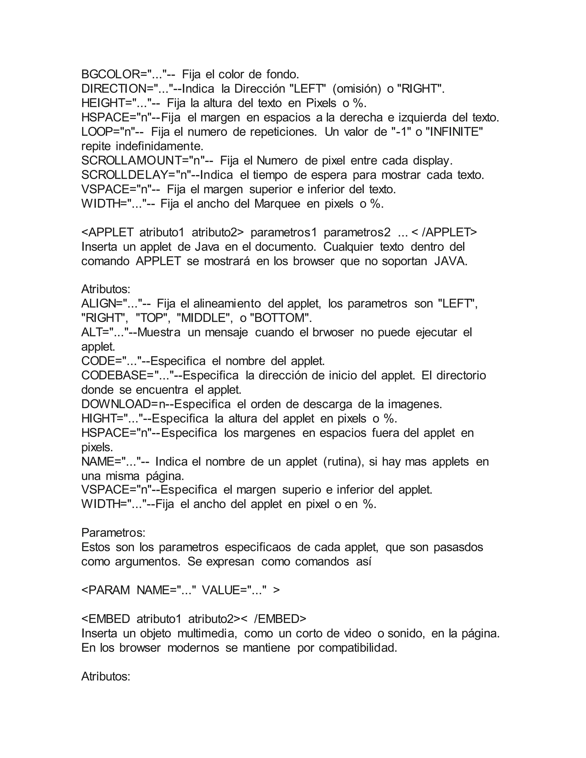 BGCOLOR="..."-- Fija el color de fondo. 
DIRECTION="..."--Indica la Dirección "LEFT" (omisión) o "RIGHT". 
HEIGHT="..."-- Fija la altura del texto en Pixels o %. 
HSPACE="n"--Fija el margen en espacios a la derecha e izquierda del texto. 
LOOP="n"-- Fija el numero de repeticiones. Un valor de "-1" o "INFINITE" 
repite indefinidamente. 
SCROLLAMOUNT="n"-- Fija el Numero de pixel entre cada display. 
SCROLLDELAY="n"--Indica el tiempo de espera para mostrar cada texto. 
VSPACE="n"-- Fija el margen superior e inferior del texto. 
WIDTH="..."-- Fija el ancho del Marquee en pixels o %. 
<APPLET atributo1 atributo2> parametros1 parametros2 ... < /APPLET> 
Inserta un applet de Java en el documento. Cualquier texto dentro del 
comando APPLET se mostrará en los browser que no soportan JAVA. 
Atributos: 
ALIGN="..."-- Fija el alineamiento del applet, los parametros son "LEFT", 
"RIGHT", "TOP", "MIDDLE", o "BOTTOM". 
ALT="..."--Muestra un mensaje cuando el brwoser no puede ejecutar el 
applet. 
CODE="..."--Especifica el nombre del applet. 
CODEBASE="..."--Especifica la dirección de inicio del applet. El directorio 
donde se encuentra el applet. 
DOWNLOAD=n--Especifica el orden de descarga de la imagenes. 
HIGHT="..."--Especifica la altura del applet en pixels o %. 
HSPACE="n"--Especifica los margenes en espacios fuera del applet en 
pixels. 
NAME="..."-- Indica el nombre de un applet (rutina), si hay mas applets en 
una misma página. 
VSPACE="n"--Especifica el margen superio e inferior del applet. 
WIDTH="..."--Fija el ancho del applet en pixel o en %. 
Parametros: 
Estos son los parametros especificaos de cada applet, que son pasasdos 
como argumentos. Se expresan como comandos así 
<PARAM NAME="..." VALUE="..." > 
<EMBED atributo1 atributo2>< /EMBED> 
Inserta un objeto multimedia, como un corto de video o sonido, en la página. 
En los browser modernos se mantiene por compatibilidad. 
Atributos: 
 