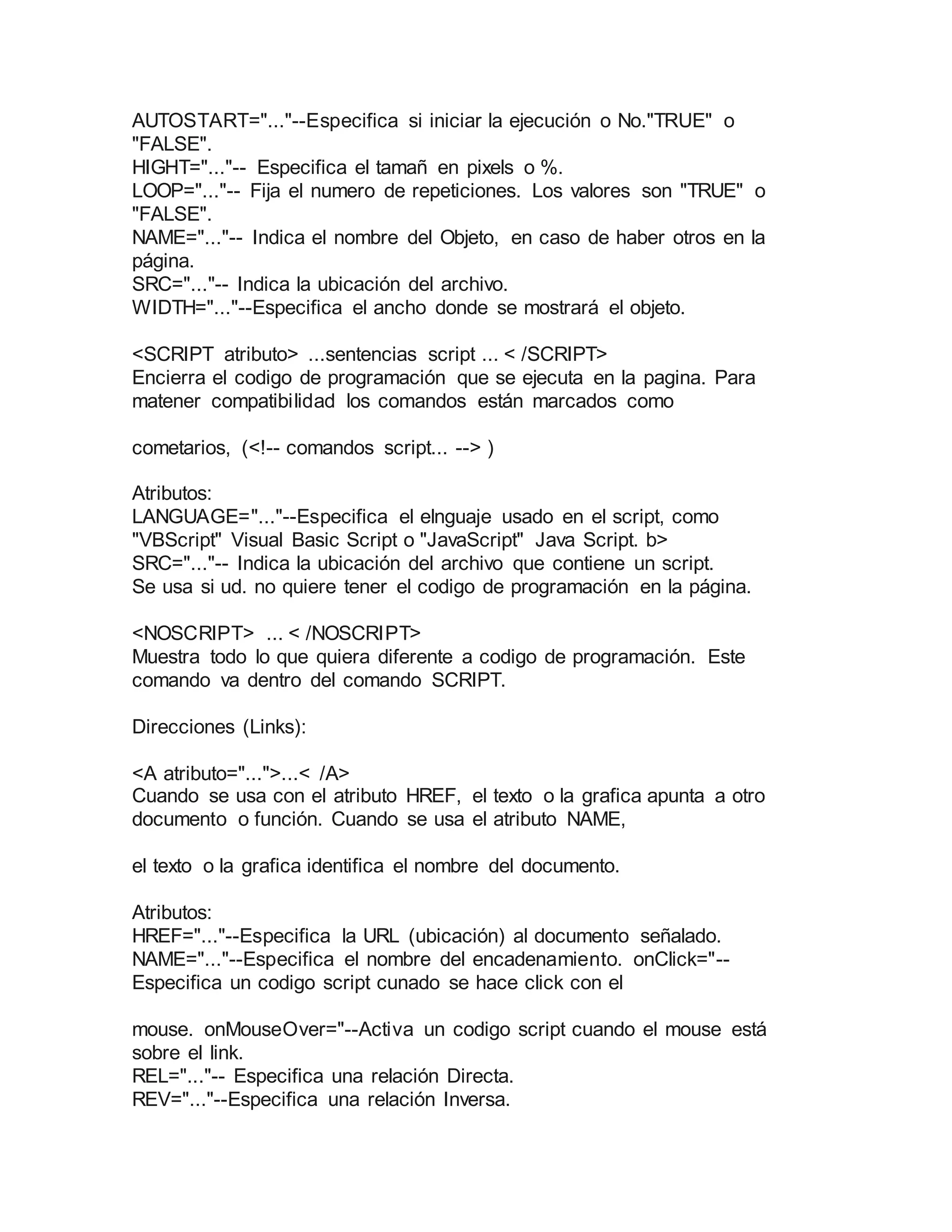 AUTOSTART="..."--Especifica si iniciar la ejecución o No."TRUE" o 
"FALSE". 
HIGHT="..."-- Especifica el tamañ en pixels o %. 
LOOP="..."-- Fija el numero de repeticiones. Los valores son "TRUE" o 
"FALSE". 
NAME="..."-- Indica el nombre del Objeto, en caso de haber otros en la 
página. 
SRC="..."-- Indica la ubicación del archivo. 
WIDTH="..."--Especifica el ancho donde se mostrará el objeto. 
<SCRIPT atributo> ...sentencias script ... < /SCRIPT> 
Encierra el codigo de programación que se ejecuta en la pagina. Para 
matener compatibilidad los comandos están marcados como 
cometarios, (<!-- comandos script... --> ) 
Atributos: 
LANGUAGE="..."--Especifica el elnguaje usado en el script, como 
"VBScript" Visual Basic Script o "JavaScript" Java Script. b> 
SRC="..."-- Indica la ubicación del archivo que contiene un script. 
Se usa si ud. no quiere tener el codigo de programación en la página. 
<NOSCRIPT> ... < /NOSCRIPT> 
Muestra todo lo que quiera diferente a codigo de programación. Este 
comando va dentro del comando SCRIPT. 
Direcciones (Links): 
<A atributo="...">...< /A> 
Cuando se usa con el atributo HREF, el texto o la grafica apunta a otro 
documento o función. Cuando se usa el atributo NAME, 
el texto o la grafica identifica el nombre del documento. 
Atributos: 
HREF="..."--Especifica la URL (ubicación) al documento señalado. 
NAME="..."--Especifica el nombre del encadenamiento. onClick="-- 
Especifica un codigo script cunado se hace click con el 
mouse. onMouseOver="--Activa un codigo script cuando el mouse está 
sobre el link. 
REL="..."-- Especifica una relación Directa. 
REV="..."--Especifica una relación Inversa. 
 
