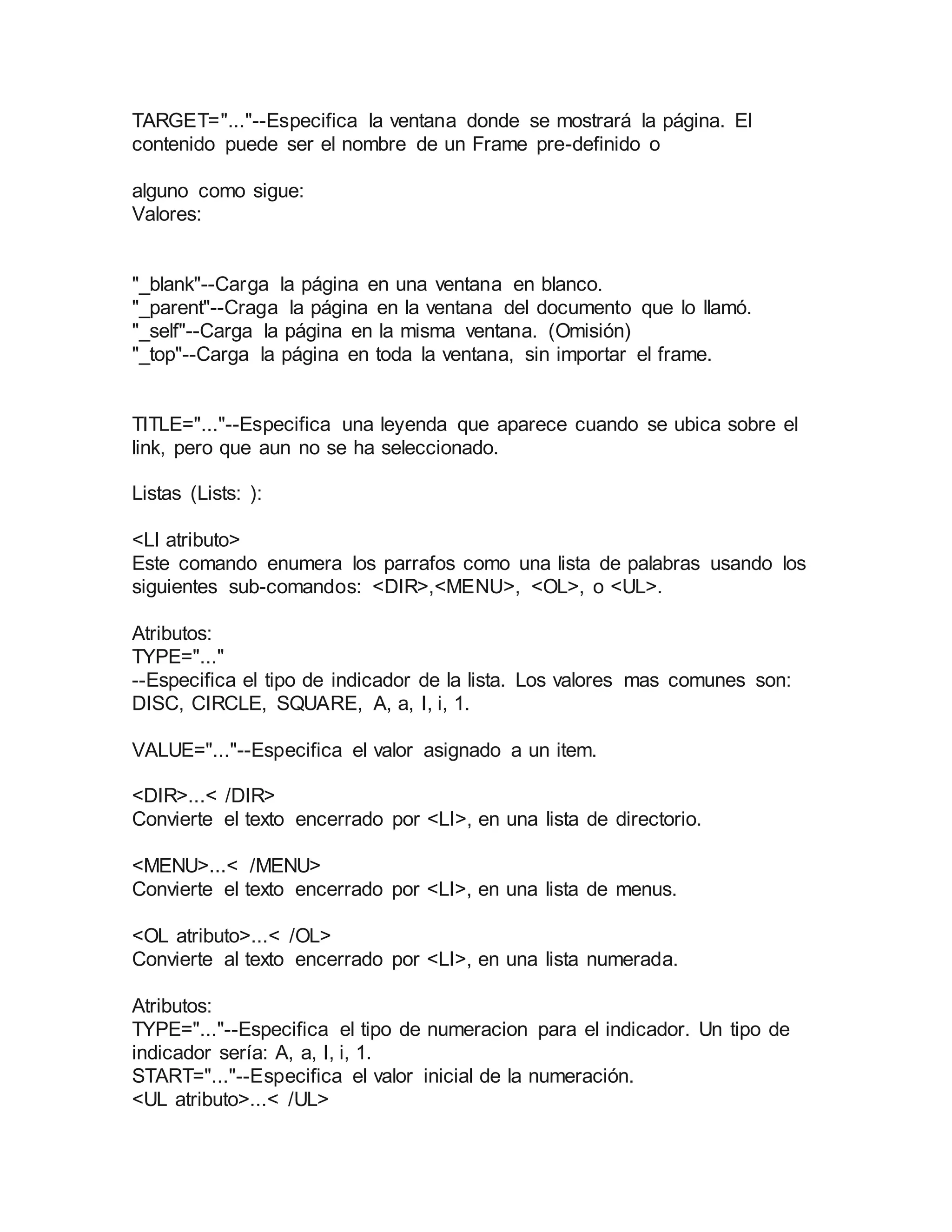 TARGET="..."--Especifica la ventana donde se mostrará la página. El 
contenido puede ser el nombre de un Frame pre-definido o 
alguno como sigue: 
Valores: 
"_blank"--Carga la página en una ventana en blanco. 
"_parent"--Craga la página en la ventana del documento que lo llamó. 
"_self"--Carga la página en la misma ventana. (Omisión) 
"_top"--Carga la página en toda la ventana, sin importar el frame. 
TITLE="..."--Especifica una leyenda que aparece cuando se ubica sobre el 
link, pero que aun no se ha seleccionado. 
Listas (Lists: ): 
<LI atributo> 
Este comando enumera los parrafos como una lista de palabras usando los 
siguientes sub-comandos: <DIR>,<MENU>, <OL>, o <UL>. 
Atributos: 
TYPE="..." 
--Especifica el tipo de indicador de la lista. Los valores mas comunes son: 
DISC, CIRCLE, SQUARE, A, a, I, i, 1. 
VALUE="..."--Especifica el valor asignado a un item. 
<DIR>...< /DIR> 
Convierte el texto encerrado por <LI>, en una lista de directorio. 
<MENU>...< /MENU> 
Convierte el texto encerrado por <LI>, en una lista de menus. 
<OL atributo>...< /OL> 
Convierte al texto encerrado por <LI>, en una lista numerada. 
Atributos: 
TYPE="..."--Especifica el tipo de numeracion para el indicador. Un tipo de 
indicador sería: A, a, I, i, 1. 
START="..."--Especifica el valor inicial de la numeración. 
<UL atributo>...< /UL> 
 