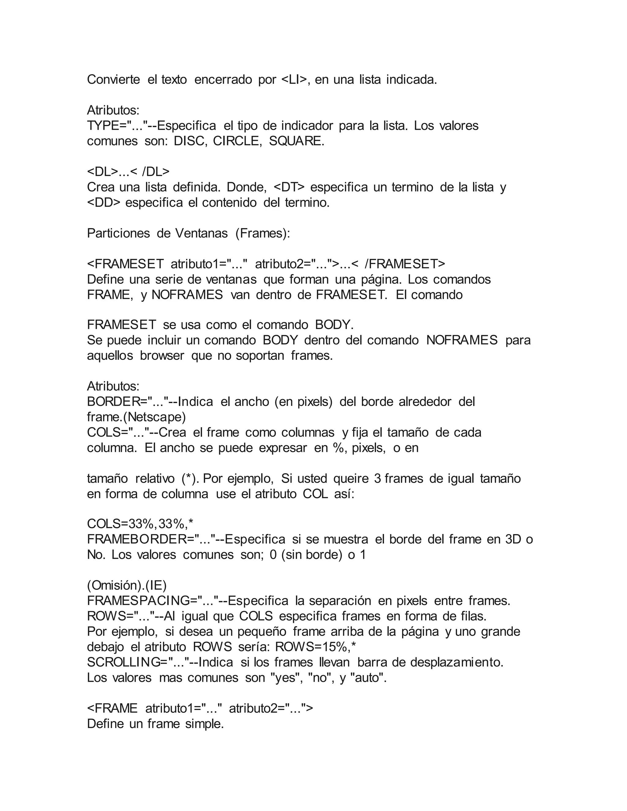 Convierte el texto encerrado por <LI>, en una lista indicada. 
Atributos: 
TYPE="..."--Especifica el tipo de indicador para la lista. Los valores 
comunes son: DISC, CIRCLE, SQUARE. 
<DL>...< /DL> 
Crea una lista definida. Donde, <DT> especifica un termino de la lista y 
<DD> especifica el contenido del termino. 
Particiones de Ventanas (Frames): 
<FRAMESET atributo1="..." atributo2="...">...< /FRAMESET> 
Define una serie de ventanas que forman una página. Los comandos 
FRAME, y NOFRAMES van dentro de FRAMESET. El comando 
FRAMESET se usa como el comando BODY. 
Se puede incluir un comando BODY dentro del comando NOFRAMES para 
aquellos browser que no soportan frames. 
Atributos: 
BORDER="..."--Indica el ancho (en pixels) del borde alrededor del 
frame.(Netscape) 
COLS="..."--Crea el frame como columnas y fija el tamaño de cada 
columna. El ancho se puede expresar en %, pixels, o en 
tamaño relativo (*). Por ejemplo, Si usted queire 3 frames de igual tamaño 
en forma de columna use el atributo COL así: 
COLS=33%,33%,* 
FRAMEBORDER="..."--Especifica si se muestra el borde del frame en 3D o 
No. Los valores comunes son; 0 (sin borde) o 1 
(Omisión).(IE) 
FRAMESPACING="..."--Especifica la separación en pixels entre frames. 
ROWS="..."--Al igual que COLS especifica frames en forma de filas. 
Por ejemplo, si desea un pequeño frame arriba de la página y uno grande 
debajo el atributo ROWS sería: ROWS=15%,* 
SCROLLING="..."--Indica si los frames llevan barra de desplazamiento. 
Los valores mas comunes son "yes", "no", y "auto". 
<FRAME atributo1="..." atributo2="..."> 
Define un frame simple. 
 