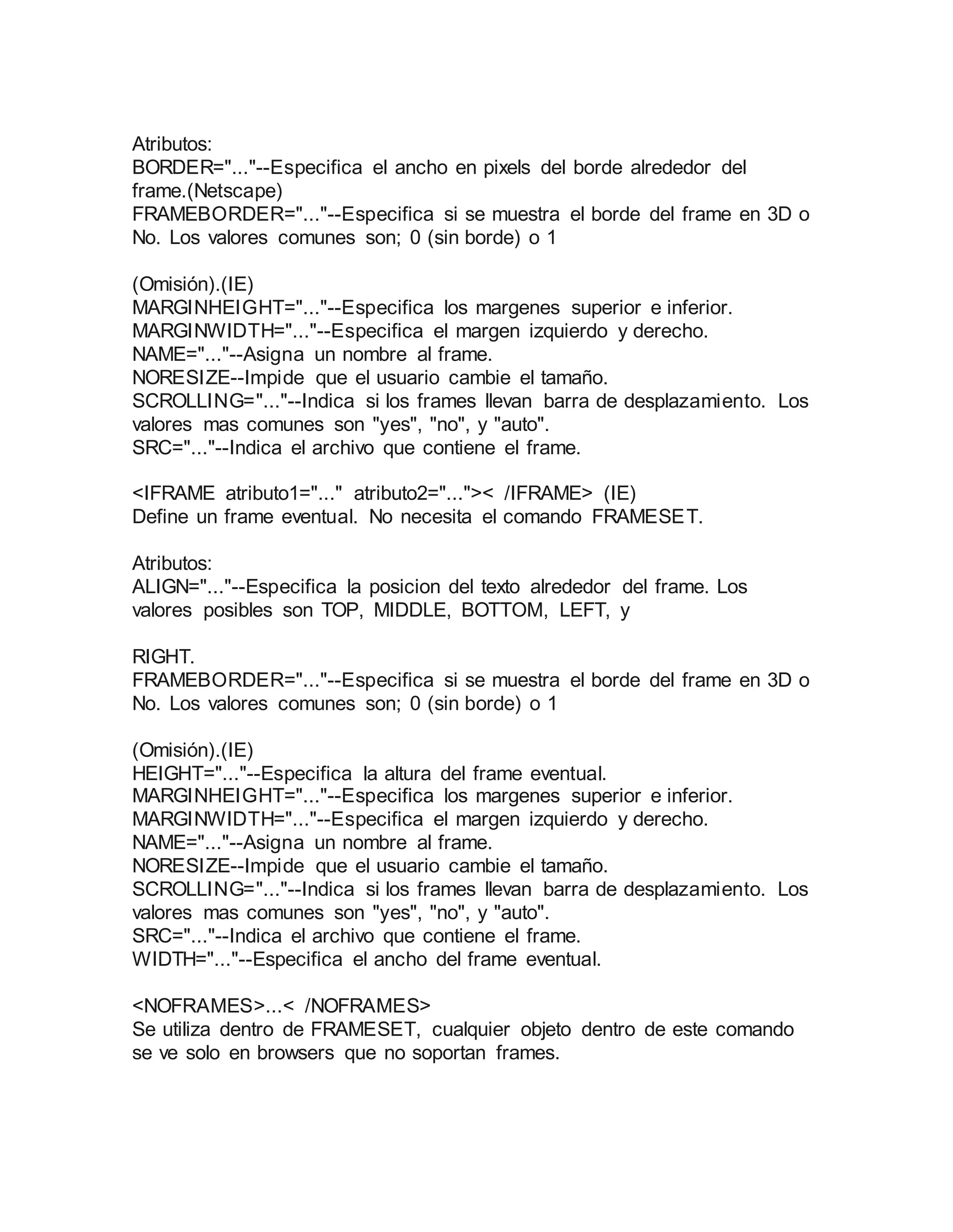 Atributos: 
BORDER="..."--Especifica el ancho en pixels del borde alrededor del 
frame.(Netscape) 
FRAMEBORDER="..."--Especifica si se muestra el borde del frame en 3D o 
No. Los valores comunes son; 0 (sin borde) o 1 
(Omisión).(IE) 
MARGINHEIGHT="..."--Especifica los margenes superior e inferior. 
MARGINWIDTH="..."--Especifica el margen izquierdo y derecho. 
NAME="..."--Asigna un nombre al frame. 
NORESIZE--Impide que el usuario cambie el tamaño. 
SCROLLING="..."--Indica si los frames llevan barra de desplazamiento. Los 
valores mas comunes son "yes", "no", y "auto". 
SRC="..."--Indica el archivo que contiene el frame. 
<IFRAME atributo1="..." atributo2="...">< /IFRAME> (IE) 
Define un frame eventual. No necesita el comando FRAMESET. 
Atributos: 
ALIGN="..."--Especifica la posicion del texto alrededor del frame. Los 
valores posibles son TOP, MIDDLE, BOTTOM, LEFT, y 
RIGHT. 
FRAMEBORDER="..."--Especifica si se muestra el borde del frame en 3D o 
No. Los valores comunes son; 0 (sin borde) o 1 
(Omisión).(IE) 
HEIGHT="..."--Especifica la altura del frame eventual. 
MARGINHEIGHT="..."--Especifica los margenes superior e inferior. 
MARGINWIDTH="..."--Especifica el margen izquierdo y derecho. 
NAME="..."--Asigna un nombre al frame. 
NORESIZE--Impide que el usuario cambie el tamaño. 
SCROLLING="..."--Indica si los frames llevan barra de desplazamiento. Los 
valores mas comunes son "yes", "no", y "auto". 
SRC="..."--Indica el archivo que contiene el frame. 
WIDTH="..."--Especifica el ancho del frame eventual. 
<NOFRAMES>...< /NOFRAMES> 
Se utiliza dentro de FRAMESET, cualquier objeto dentro de este comando 
se ve solo en browsers que no soportan frames. 
 