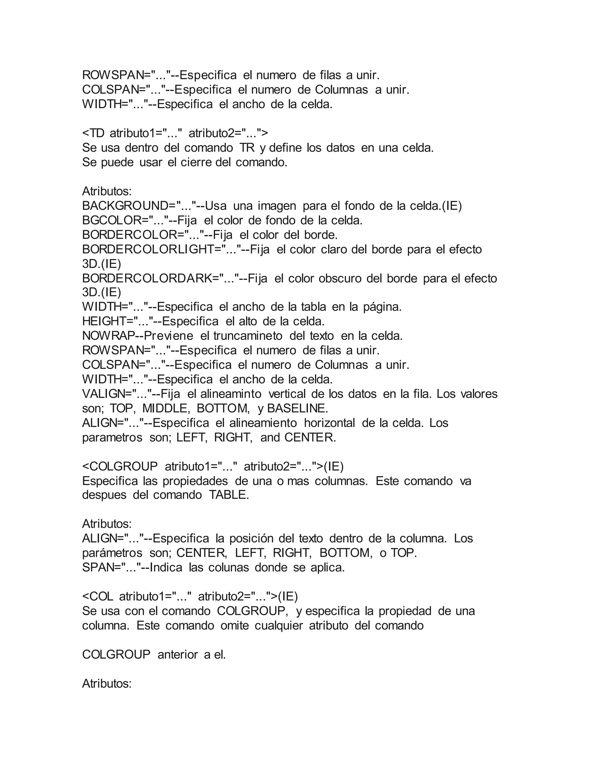 ROWSPAN="..."--Especifica el numero de filas a unir. 
COLSPAN="..."--Especifica el numero de Columnas a unir. 
WIDTH="..."--Especifica el ancho de la celda. 
<TD atributo1="..." atributo2="..."> 
Se usa dentro del comando TR y define los datos en una celda. 
Se puede usar el cierre del comando. 
Atributos: 
BACKGROUND="..."--Usa una imagen para el fondo de la celda.(IE) 
BGCOLOR="..."--Fija el color de fondo de la celda. 
BORDERCOLOR="..."--Fija el color del borde. 
BORDERCOLORLIGHT="..."--Fija el color claro del borde para el efecto 
3D.(IE) 
BORDERCOLORDARK="..."--Fija el color obscuro del borde para el efecto 
3D.(IE) 
WIDTH="..."--Especifica el ancho de la tabla en la página. 
HEIGHT="..."--Especifica el alto de la celda. 
NOWRAP--Previene el truncamineto del texto en la celda. 
ROWSPAN="..."--Especifica el numero de filas a unir. 
COLSPAN="..."--Especifica el numero de Columnas a unir. 
WIDTH="..."--Especifica el ancho de la celda. 
VALIGN="..."--Fija el alineaminto vertical de los datos en la fila. Los valores 
son; TOP, MIDDLE, BOTTOM, y BASELINE. 
ALIGN="..."--Especifica el alineamiento horizontal de la celda. Los 
parametros son; LEFT, RIGHT, and CENTER. 
<COLGROUP atributo1="..." atributo2="...">(IE) 
Especifica las propiedades de una o mas columnas. Este comando va 
despues del comando TABLE. 
Atributos: 
ALIGN="..."--Especifica la posición del texto dentro de la columna. Los 
parámetros son; CENTER, LEFT, RIGHT, BOTTOM, o TOP. 
SPAN="..."--Indica las colunas donde se aplica. 
<COL atributo1="..." atributo2="...">(IE) 
Se usa con el comando COLGROUP, y especifica la propiedad de una 
columna. Este comando omite cualquier atributo del comando 
COLGROUP anterior a el. 
Atributos: 
 