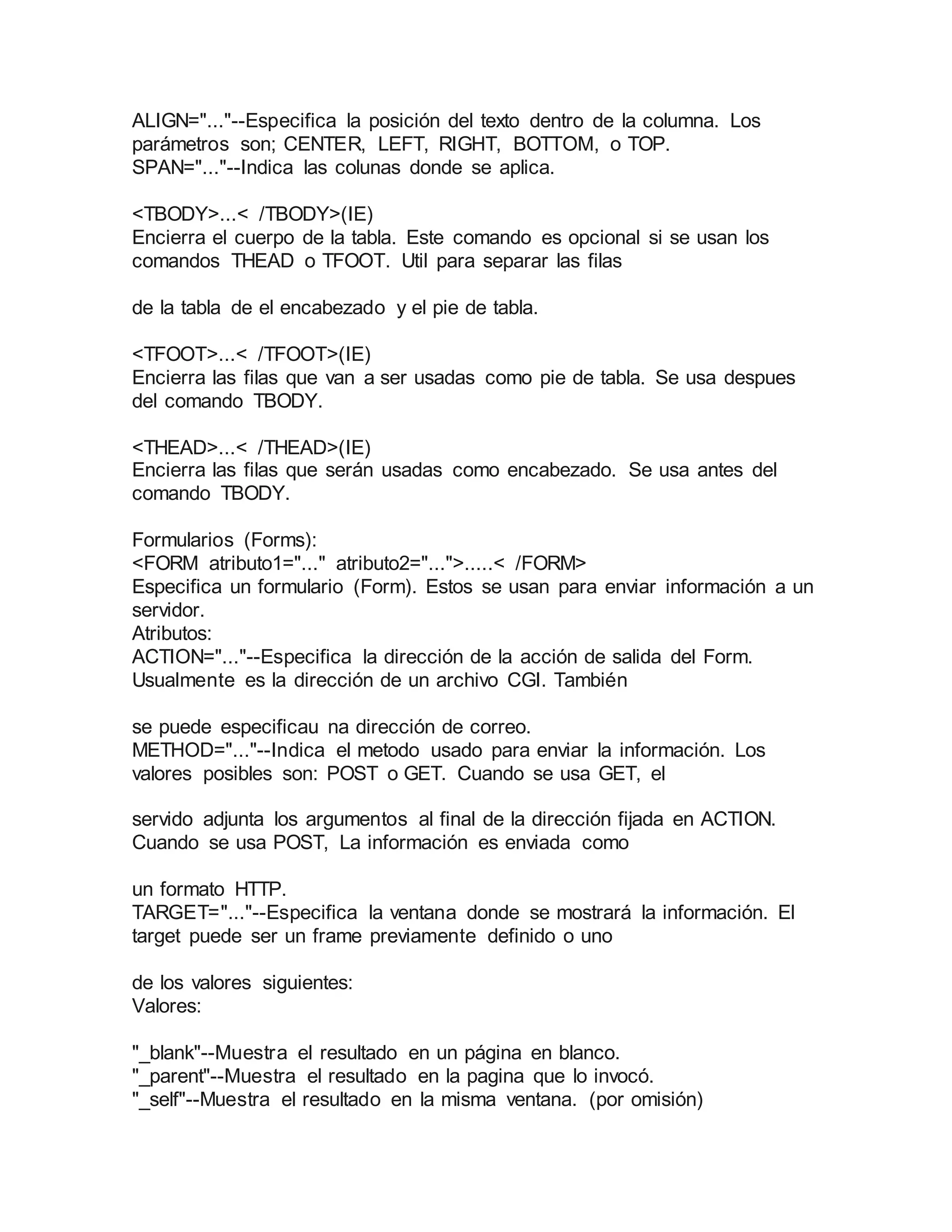 ALIGN="..."--Especifica la posición del texto dentro de la columna. Los 
parámetros son; CENTER, LEFT, RIGHT, BOTTOM, o TOP. 
SPAN="..."--Indica las colunas donde se aplica. 
<TBODY>...< /TBODY>(IE) 
Encierra el cuerpo de la tabla. Este comando es opcional si se usan los 
comandos THEAD o TFOOT. Util para separar las filas 
de la tabla de el encabezado y el pie de tabla. 
<TFOOT>...< /TFOOT>(IE) 
Encierra las filas que van a ser usadas como pie de tabla. Se usa despues 
del comando TBODY. 
<THEAD>...< /THEAD>(IE) 
Encierra las filas que serán usadas como encabezado. Se usa antes del 
comando TBODY. 
Formularios (Forms): 
<FORM atributo1="..." atributo2="...">.....< /FORM> 
Especifica un formulario (Form). Estos se usan para enviar información a un 
servidor. 
Atributos: 
ACTION="..."--Especifica la dirección de la acción de salida del Form. 
Usualmente es la dirección de un archivo CGI. También 
se puede especificau na dirección de correo. 
METHOD="..."--Indica el metodo usado para enviar la información. Los 
valores posibles son: POST o GET. Cuando se usa GET, el 
servido adjunta los argumentos al final de la dirección fijada en ACTION. 
Cuando se usa POST, La información es enviada como 
un formato HTTP. 
TARGET="..."--Especifica la ventana donde se mostrará la información. El 
target puede ser un frame previamente definido o uno 
de los valores siguientes: 
Valores: 
"_blank"--Muestra el resultado en un página en blanco. 
"_parent"--Muestra el resultado en la pagina que lo invocó. 
"_self"--Muestra el resultado en la misma ventana. (por omisión) 
 
