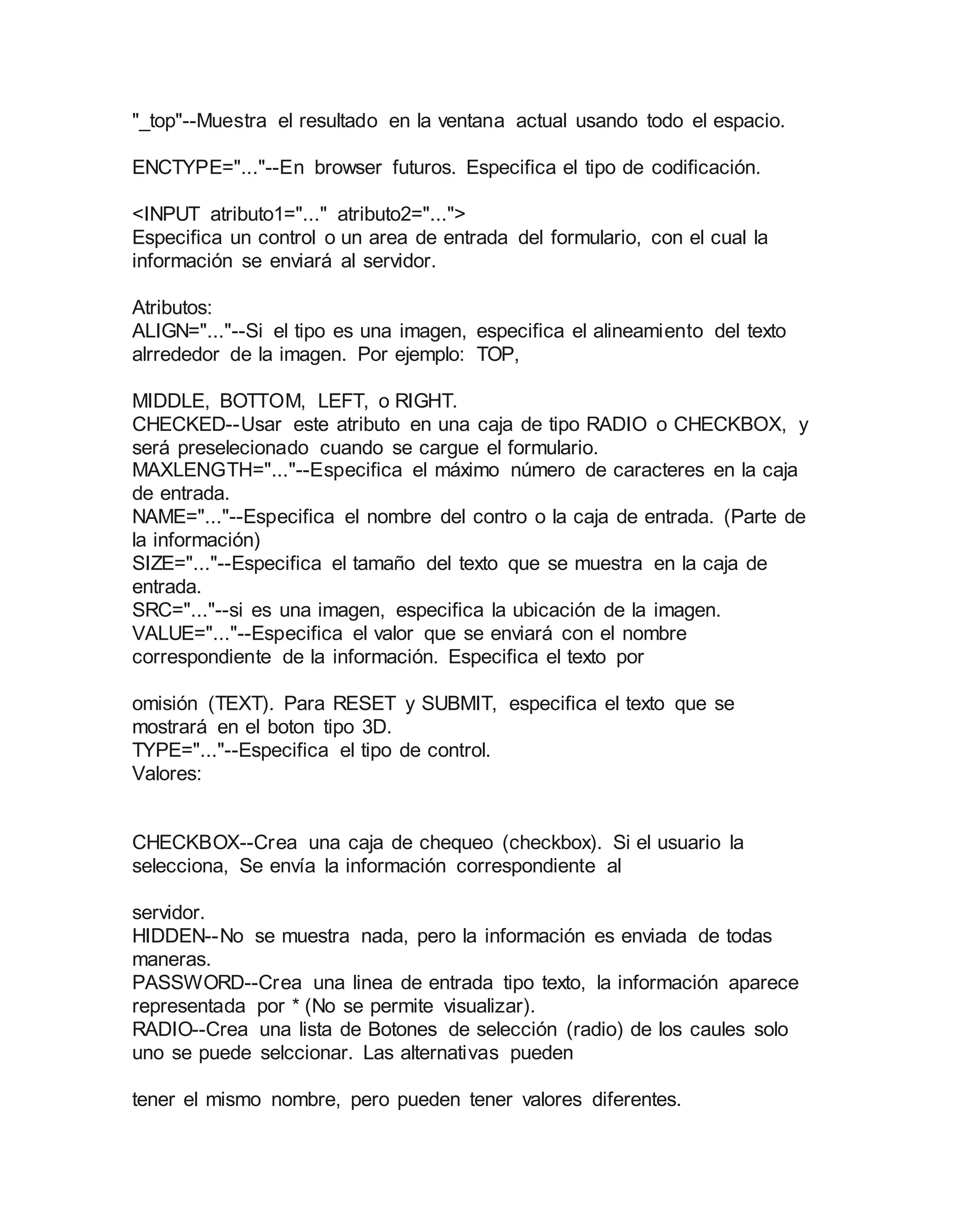 "_top"--Muestra el resultado en la ventana actual usando todo el espacio. 
ENCTYPE="..."--En browser futuros. Especifica el tipo de codificación. 
<INPUT atributo1="..." atributo2="..."> 
Especifica un control o un area de entrada del formulario, con el cual la 
información se enviará al servidor. 
Atributos: 
ALIGN="..."--Si el tipo es una imagen, especifica el alineamiento del texto 
alrrededor de la imagen. Por ejemplo: TOP, 
MIDDLE, BOTTOM, LEFT, o RIGHT. 
CHECKED--Usar este atributo en una caja de tipo RADIO o CHECKBOX, y 
será preselecionado cuando se cargue el formulario. 
MAXLENGTH="..."--Especifica el máximo número de caracteres en la caja 
de entrada. 
NAME="..."--Especifica el nombre del contro o la caja de entrada. (Parte de 
la información) 
SIZE="..."--Especifica el tamaño del texto que se muestra en la caja de 
entrada. 
SRC="..."--si es una imagen, especifica la ubicación de la imagen. 
VALUE="..."--Especifica el valor que se enviará con el nombre 
correspondiente de la información. Especifica el texto por 
omisión (TEXT). Para RESET y SUBMIT, especifica el texto que se 
mostrará en el boton tipo 3D. 
TYPE="..."--Especifica el tipo de control. 
Valores: 
CHECKBOX--Crea una caja de chequeo (checkbox). Si el usuario la 
selecciona, Se envía la información correspondiente al 
servidor. 
HIDDEN--No se muestra nada, pero la información es enviada de todas 
maneras. 
PASSWORD--Crea una linea de entrada tipo texto, la información aparece 
representada por * (No se permite visualizar). 
RADIO--Crea una lista de Botones de selección (radio) de los caules solo 
uno se puede selccionar. Las alternativas pueden 
tener el mismo nombre, pero pueden tener valores diferentes. 
 