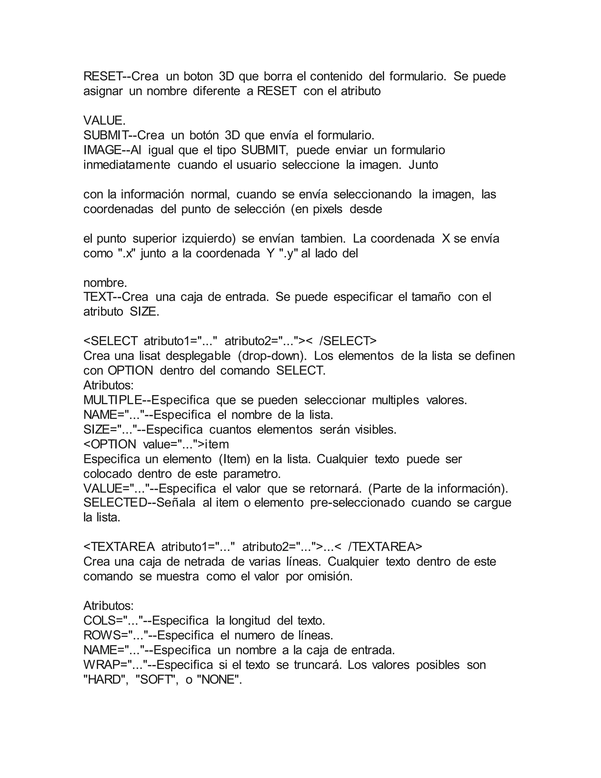 RESET--Crea un boton 3D que borra el contenido del formulario. Se puede 
asignar un nombre diferente a RESET con el atributo 
VALUE. 
SUBMIT--Crea un botón 3D que envía el formulario. 
IMAGE--Al igual que el tipo SUBMIT, puede enviar un formulario 
inmediatamente cuando el usuario seleccione la imagen. Junto 
con la información normal, cuando se envía seleccionando la imagen, las 
coordenadas del punto de selección (en pixels desde 
el punto superior izquierdo) se envían tambien. La coordenada X se envía 
como ".x" junto a la coordenada Y ".y" al lado del 
nombre. 
TEXT--Crea una caja de entrada. Se puede especificar el tamaño con el 
atributo SIZE. 
<SELECT atributo1="..." atributo2="...">< /SELECT> 
Crea una lisat desplegable (drop-down). Los elementos de la lista se definen 
con OPTION dentro del comando SELECT. 
Atributos: 
MULTIPLE--Especifica que se pueden seleccionar multiples valores. 
NAME="..."--Especifica el nombre de la lista. 
SIZE="..."--Especifica cuantos elementos serán visibles. 
<OPTION value="...">item 
Especifica un elemento (Item) en la lista. Cualquier texto puede ser 
colocado dentro de este parametro. 
VALUE="..."--Especifica el valor que se retornará. (Parte de la información). 
SELECTED--Señala al item o elemento pre-seleccionado cuando se cargue 
la lista. 
<TEXTAREA atributo1="..." atributo2="...">...< /TEXTAREA> 
Crea una caja de netrada de varias líneas. Cualquier texto dentro de este 
comando se muestra como el valor por omisión. 
Atributos: 
COLS="..."--Especifica la longitud del texto. 
ROWS="..."--Especifica el numero de líneas. 
NAME="..."--Especifica un nombre a la caja de entrada. 
WRAP="..."--Especifica si el texto se truncará. Los valores posibles son 
"HARD", "SOFT", o "NONE". 
 