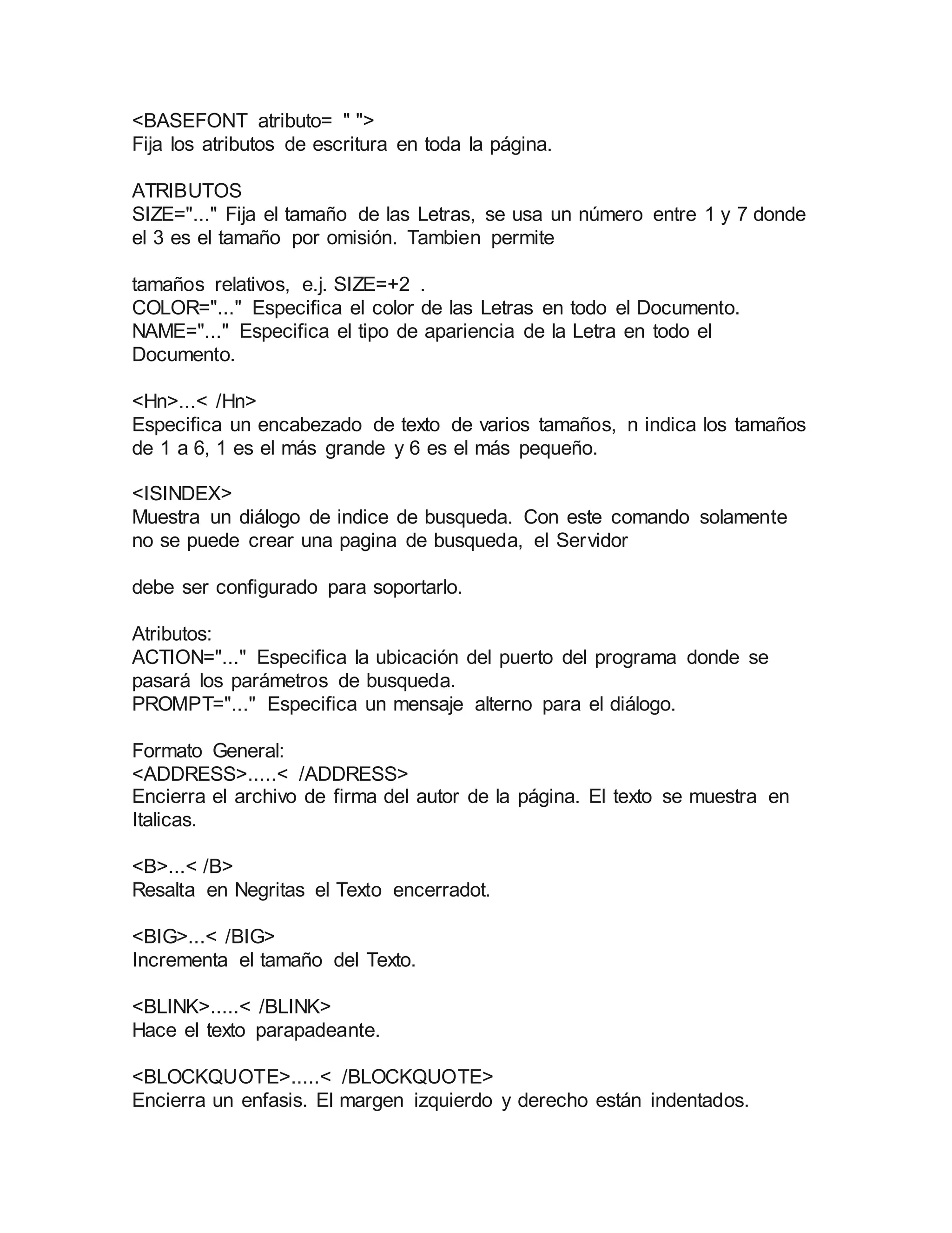 <BASEFONT atributo= " "> 
Fija los atributos de escritura en toda la página. 
ATRIBUTOS 
SIZE="..." Fija el tamaño de las Letras, se usa un número entre 1 y 7 donde 
el 3 es el tamaño por omisión. Tambien permite 
tamaños relativos, e.j. SIZE=+2 . 
COLOR="..." Especifica el color de las Letras en todo el Documento. 
NAME="..." Especifica el tipo de apariencia de la Letra en todo el 
Documento. 
<Hn>...< /Hn> 
Especifica un encabezado de texto de varios tamaños, n indica los tamaños 
de 1 a 6, 1 es el más grande y 6 es el más pequeño. 
<ISINDEX> 
Muestra un diálogo de indice de busqueda. Con este comando solamente 
no se puede crear una pagina de busqueda, el Servidor 
debe ser configurado para soportarlo. 
Atributos: 
ACTION="..." Especifica la ubicación del puerto del programa donde se 
pasará los parámetros de busqueda. 
PROMPT="..." Especifica un mensaje alterno para el diálogo. 
Formato General: 
<ADDRESS>.....< /ADDRESS> 
Encierra el archivo de firma del autor de la página. El texto se muestra en 
Italicas. 
<B>...< /B> 
Resalta en Negritas el Texto encerradot. 
<BIG>...< /BIG> 
Incrementa el tamaño del Texto. 
<BLINK>.....< /BLINK> 
Hace el texto parapadeante. 
<BLOCKQUOTE>.....< /BLOCKQUOTE> 
Encierra un enfasis. El margen izquierdo y derecho están indentados. 
 
