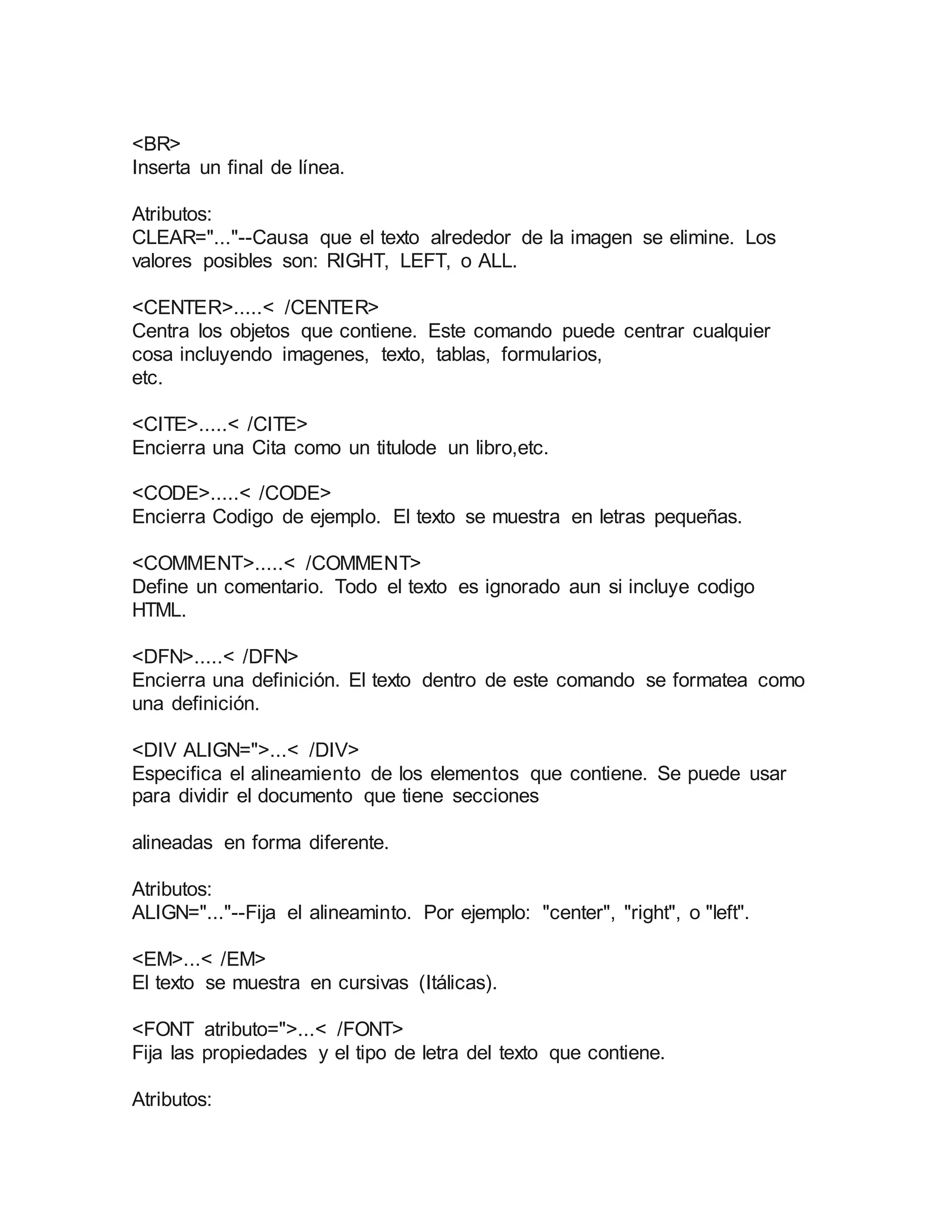 <BR> 
Inserta un final de línea. 
Atributos: 
CLEAR="..."--Causa que el texto alrededor de la imagen se elimine. Los 
valores posibles son: RIGHT, LEFT, o ALL. 
<CENTER>.....< /CENTER> 
Centra los objetos que contiene. Este comando puede centrar cualquier 
cosa incluyendo imagenes, texto, tablas, formularios, 
etc. 
<CITE>.....< /CITE> 
Encierra una Cita como un titulode un libro,etc. 
<CODE>.....< /CODE> 
Encierra Codigo de ejemplo. El texto se muestra en letras pequeñas. 
<COMMENT>.....< /COMMENT> 
Define un comentario. Todo el texto es ignorado aun si incluye codigo 
HTML. 
<DFN>.....< /DFN> 
Encierra una definición. El texto dentro de este comando se formatea como 
una definición. 
<DIV ALIGN=">...< /DIV> 
Especifica el alineamiento de los elementos que contiene. Se puede usar 
para dividir el documento que tiene secciones 
alineadas en forma diferente. 
Atributos: 
ALIGN="..."--Fija el alineaminto. Por ejemplo: "center", "right", o "left". 
<EM>...< /EM> 
El texto se muestra en cursivas (Itálicas). 
<FONT atributo=">...< /FONT> 
Fija las propiedades y el tipo de letra del texto que contiene. 
Atributos: 
 