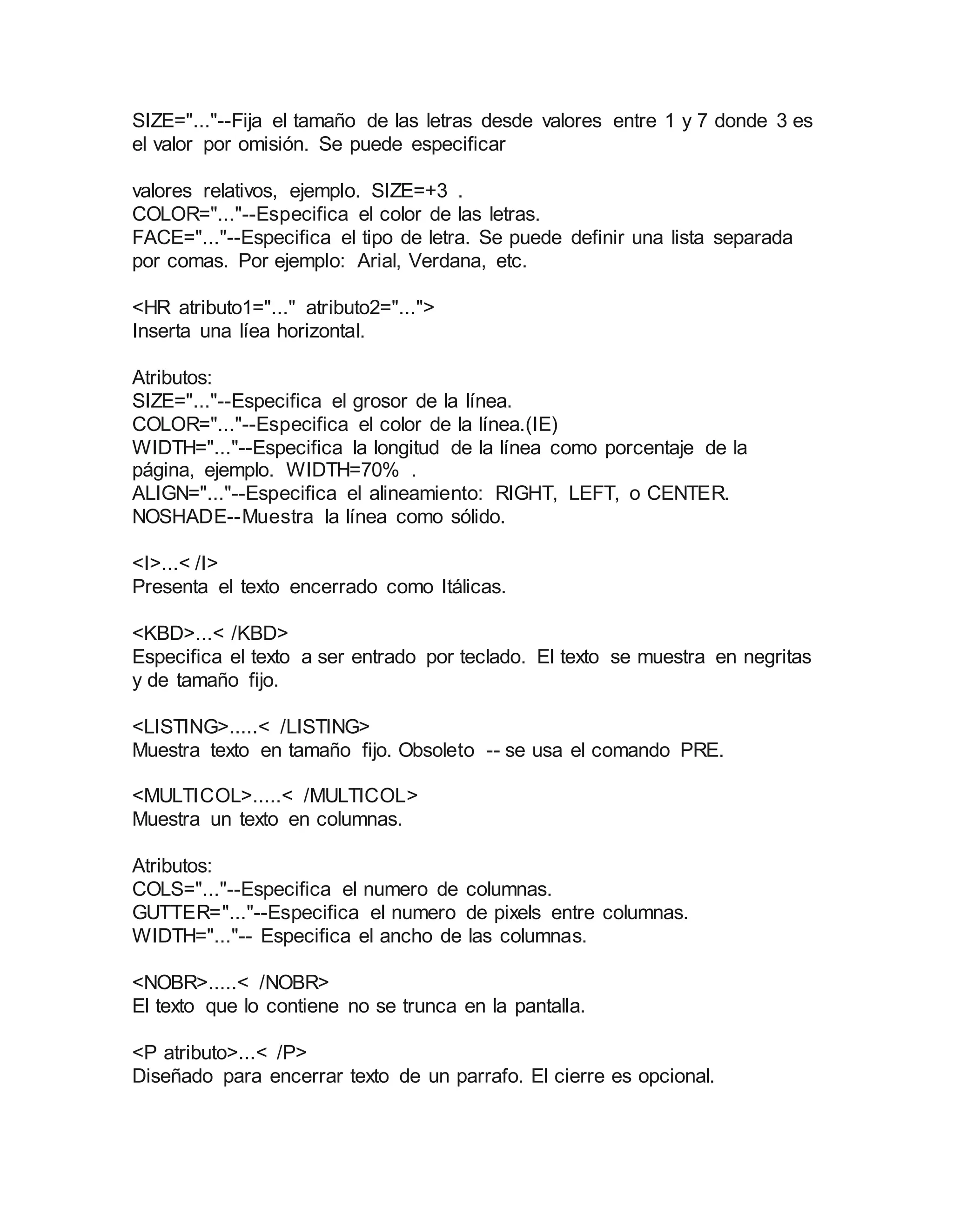 SIZE="..."--Fija el tamaño de las letras desde valores entre 1 y 7 donde 3 es 
el valor por omisión. Se puede especificar 
valores relativos, ejemplo. SIZE=+3 . 
COLOR="..."--Especifica el color de las letras. 
FACE="..."--Especifica el tipo de letra. Se puede definir una lista separada 
por comas. Por ejemplo: Arial, Verdana, etc. 
<HR atributo1="..." atributo2="..."> 
Inserta una líea horizontal. 
Atributos: 
SIZE="..."--Especifica el grosor de la línea. 
COLOR="..."--Especifica el color de la línea.(IE) 
WIDTH="..."--Especifica la longitud de la línea como porcentaje de la 
página, ejemplo. WIDTH=70% . 
ALIGN="..."--Especifica el alineamiento: RIGHT, LEFT, o CENTER. 
NOSHADE--Muestra la línea como sólido. 
<I>...< /I> 
Presenta el texto encerrado como Itálicas. 
<KBD>...< /KBD> 
Especifica el texto a ser entrado por teclado. El texto se muestra en negritas 
y de tamaño fijo. 
<LISTING>.....< /LISTING> 
Muestra texto en tamaño fijo. Obsoleto -- se usa el comando PRE. 
<MULTICOL>.....< /MULTICOL> 
Muestra un texto en columnas. 
Atributos: 
COLS="..."--Especifica el numero de columnas. 
GUTTER="..."--Especifica el numero de pixels entre columnas. 
WIDTH="..."-- Especifica el ancho de las columnas. 
<NOBR>.....< /NOBR> 
El texto que lo contiene no se trunca en la pantalla. 
<P atributo>...< /P> 
Diseñado para encerrar texto de un parrafo. El cierre es opcional. 
 