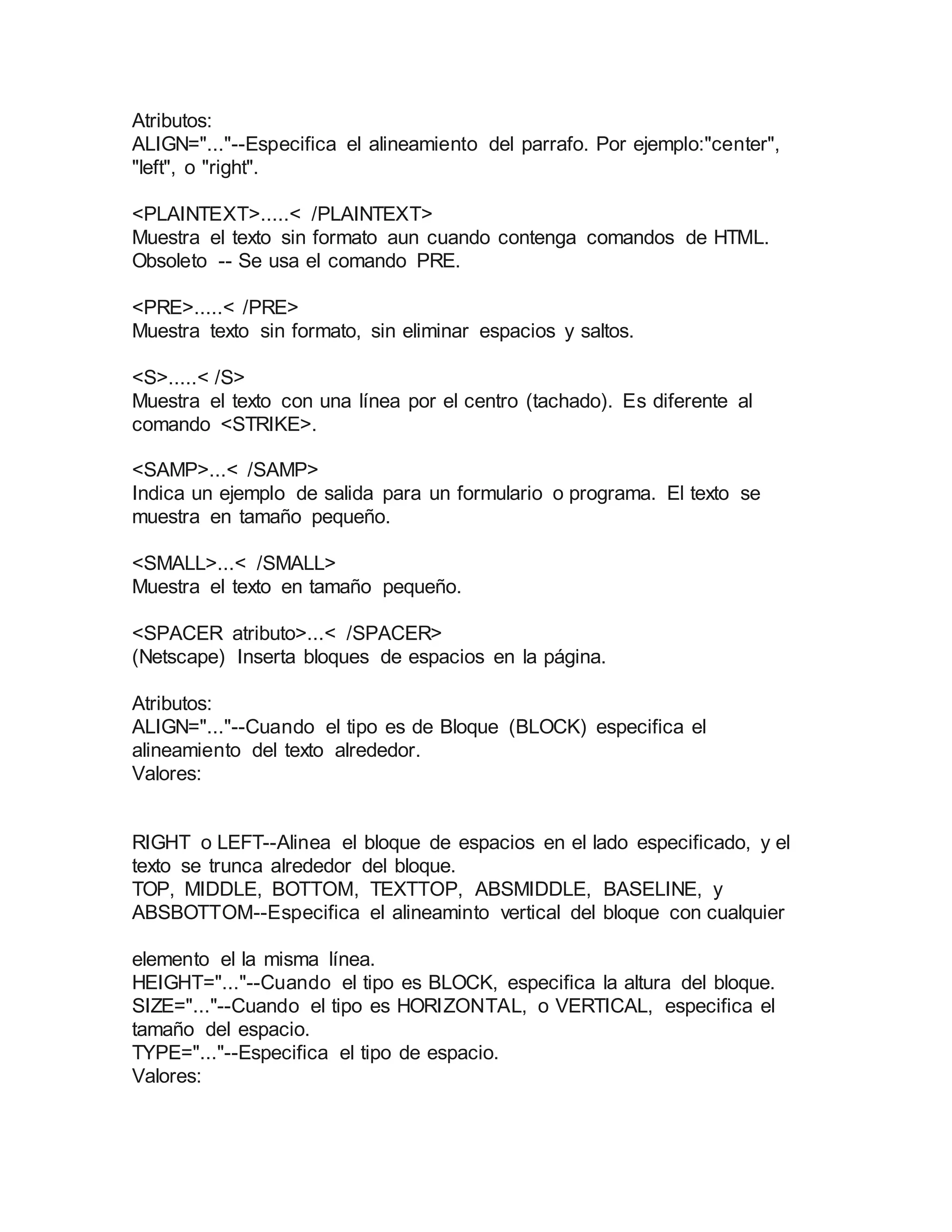 Atributos: 
ALIGN="..."--Especifica el alineamiento del parrafo. Por ejemplo:"center", 
"left", o "right". 
<PLAINTEXT>.....< /PLAINTEXT> 
Muestra el texto sin formato aun cuando contenga comandos de HTML. 
Obsoleto -- Se usa el comando PRE. 
<PRE>.....< /PRE> 
Muestra texto sin formato, sin eliminar espacios y saltos. 
<S>.....< /S> 
Muestra el texto con una línea por el centro (tachado). Es diferente al 
comando <STRIKE>. 
<SAMP>...< /SAMP> 
Indica un ejemplo de salida para un formulario o programa. El texto se 
muestra en tamaño pequeño. 
<SMALL>...< /SMALL> 
Muestra el texto en tamaño pequeño. 
<SPACER atributo>...< /SPACER> 
(Netscape) Inserta bloques de espacios en la página. 
Atributos: 
ALIGN="..."--Cuando el tipo es de Bloque (BLOCK) especifica el 
alineamiento del texto alrededor. 
Valores: 
RIGHT o LEFT--Alinea el bloque de espacios en el lado especificado, y el 
texto se trunca alrededor del bloque. 
TOP, MIDDLE, BOTTOM, TEXTTOP, ABSMIDDLE, BASELINE, y 
ABSBOTTOM--Especifica el alineaminto vertical del bloque con cualquier 
elemento el la misma línea. 
HEIGHT="..."--Cuando el tipo es BLOCK, especifica la altura del bloque. 
SIZE="..."--Cuando el tipo es HORIZONTAL, o VERTICAL, especifica el 
tamaño del espacio. 
TYPE="..."--Especifica el tipo de espacio. 
Valores: 
 