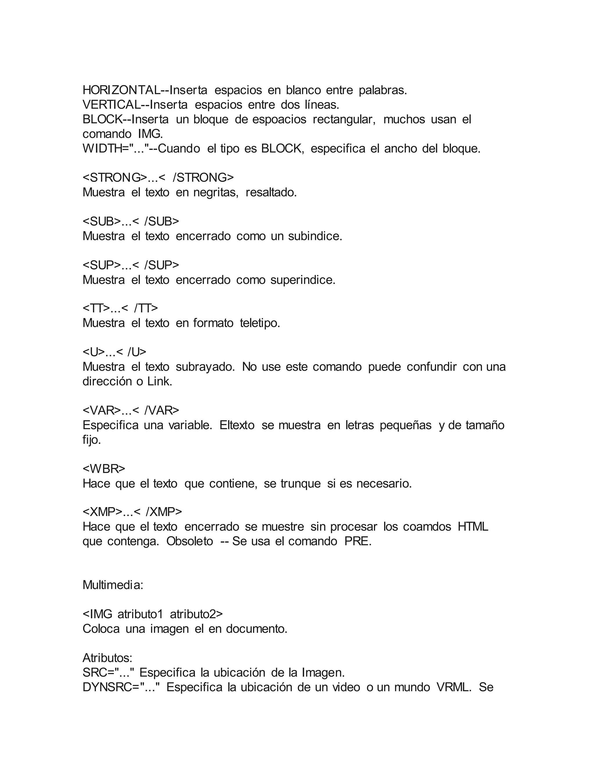 HORIZONTAL--Inserta espacios en blanco entre palabras. 
VERTICAL--Inserta espacios entre dos líneas. 
BLOCK--Inserta un bloque de espoacios rectangular, muchos usan el 
comando IMG. 
WIDTH="..."--Cuando el tipo es BLOCK, especifica el ancho del bloque. 
<STRONG>...< /STRONG> 
Muestra el texto en negritas, resaltado. 
<SUB>...< /SUB> 
Muestra el texto encerrado como un subindice. 
<SUP>...< /SUP> 
Muestra el texto encerrado como superindice. 
<TT>...< /TT> 
Muestra el texto en formato teletipo. 
<U>...< /U> 
Muestra el texto subrayado. No use este comando puede confundir con una 
dirección o Link. 
<VAR>...< /VAR> 
Especifica una variable. Eltexto se muestra en letras pequeñas y de tamaño 
fijo. 
<WBR> 
Hace que el texto que contiene, se trunque si es necesario. 
<XMP>...< /XMP> 
Hace que el texto encerrado se muestre sin procesar los coamdos HTML 
que contenga. Obsoleto -- Se usa el comando PRE. 
Multimedia: 
<IMG atributo1 atributo2> 
Coloca una imagen el en documento. 
Atributos: 
SRC="..." Especifica la ubicación de la Imagen. 
DYNSRC="..." Especifica la ubicación de un video o un mundo VRML. Se 
 