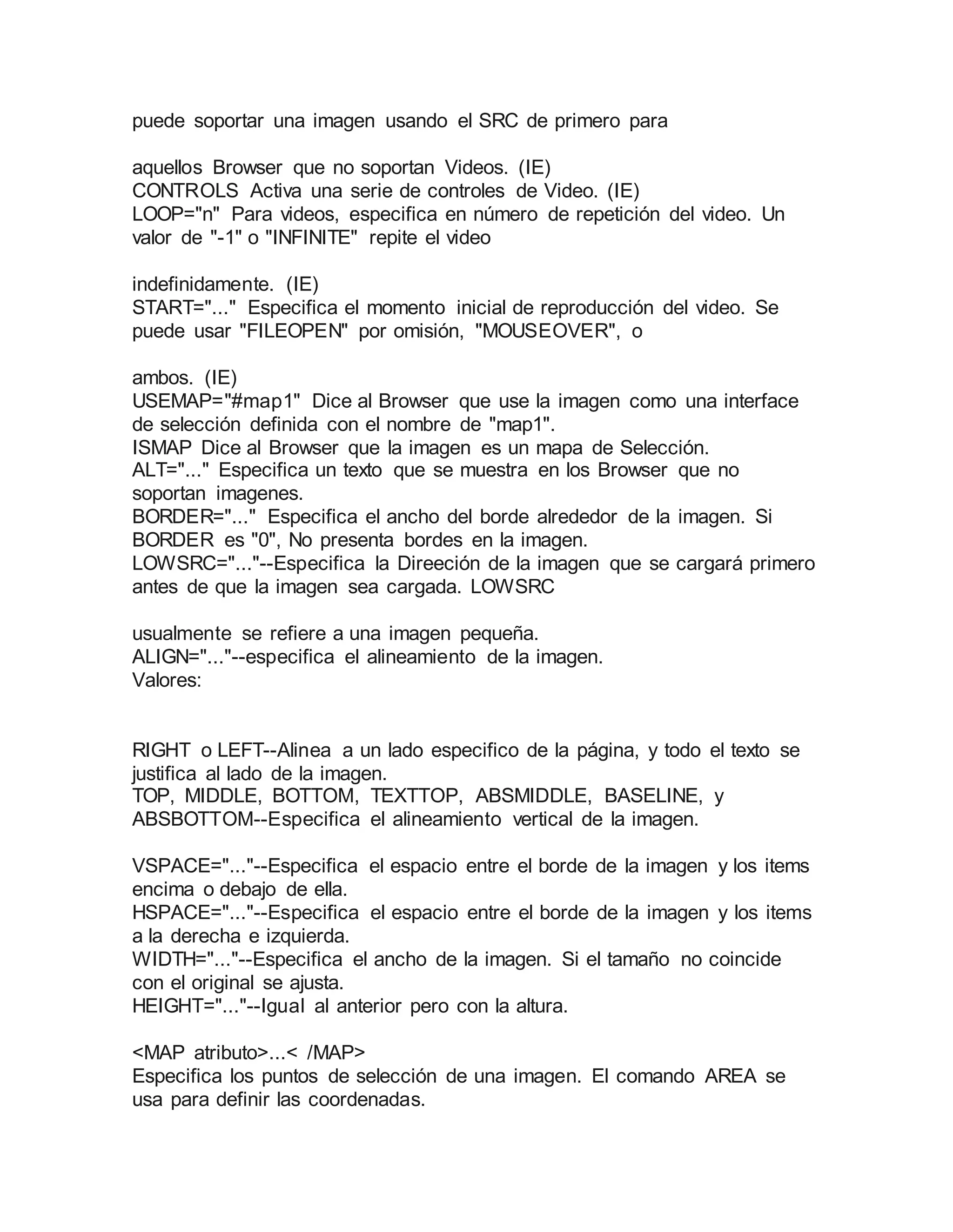 puede soportar una imagen usando el SRC de primero para 
aquellos Browser que no soportan Videos. (IE) 
CONTROLS Activa una serie de controles de Video. (IE) 
LOOP="n" Para videos, especifica en número de repetición del video. Un 
valor de "-1" o "INFINITE" repite el video 
indefinidamente. (IE) 
START="..." Especifica el momento inicial de reproducción del video. Se 
puede usar "FILEOPEN" por omisión, "MOUSEOVER", o 
ambos. (IE) 
USEMAP="#map1" Dice al Browser que use la imagen como una interface 
de selección definida con el nombre de "map1". 
ISMAP Dice al Browser que la imagen es un mapa de Selección. 
ALT="..." Especifica un texto que se muestra en los Browser que no 
soportan imagenes. 
BORDER="..." Especifica el ancho del borde alrededor de la imagen. Si 
BORDER es "0", No presenta bordes en la imagen. 
LOWSRC="..."--Especifica la Direeción de la imagen que se cargará primero 
antes de que la imagen sea cargada. LOWSRC 
usualmente se refiere a una imagen pequeña. 
ALIGN="..."--especifica el alineamiento de la imagen. 
Valores: 
RIGHT o LEFT--Alinea a un lado especifico de la página, y todo el texto se 
justifica al lado de la imagen. 
TOP, MIDDLE, BOTTOM, TEXTTOP, ABSMIDDLE, BASELINE, y 
ABSBOTTOM--Especifica el alineamiento vertical de la imagen. 
VSPACE="..."--Especifica el espacio entre el borde de la imagen y los items 
encima o debajo de ella. 
HSPACE="..."--Especifica el espacio entre el borde de la imagen y los items 
a la derecha e izquierda. 
WIDTH="..."--Especifica el ancho de la imagen. Si el tamaño no coincide 
con el original se ajusta. 
HEIGHT="..."--Igual al anterior pero con la altura. 
<MAP atributo>...< /MAP> 
Especifica los puntos de selección de una imagen. El comando AREA se 
usa para definir las coordenadas. 
 