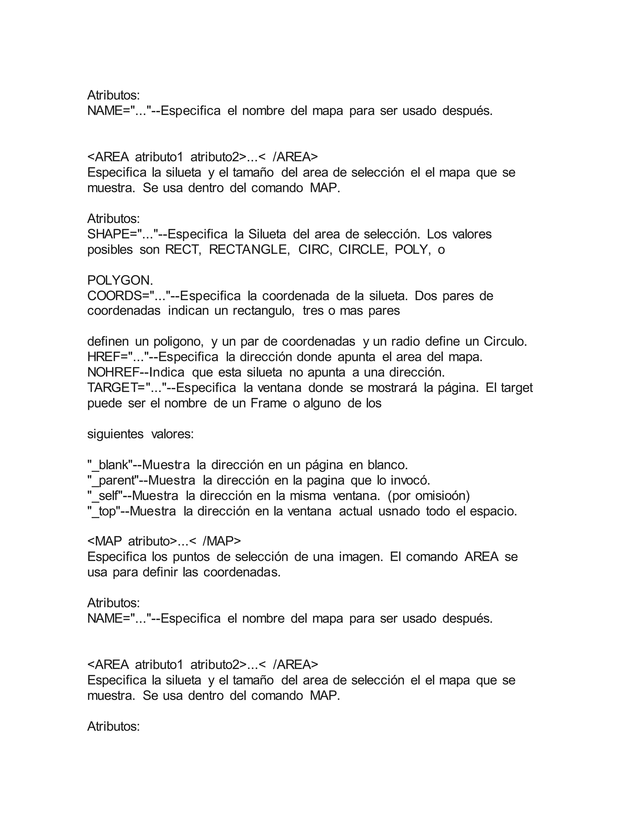 Atributos: 
NAME="..."--Especifica el nombre del mapa para ser usado después. 
<AREA atributo1 atributo2>...< /AREA> 
Especifica la silueta y el tamaño del area de selección el el mapa que se 
muestra. Se usa dentro del comando MAP. 
Atributos: 
SHAPE="..."--Especifica la Silueta del area de selección. Los valores 
posibles son RECT, RECTANGLE, CIRC, CIRCLE, POLY, o 
POLYGON. 
COORDS="..."--Especifica la coordenada de la silueta. Dos pares de 
coordenadas indican un rectangulo, tres o mas pares 
definen un poligono, y un par de coordenadas y un radio define un Circulo. 
HREF="..."--Especifica la dirección donde apunta el area del mapa. 
NOHREF--Indica que esta silueta no apunta a una dirección. 
TARGET="..."--Especifica la ventana donde se mostrará la página. El target 
puede ser el nombre de un Frame o alguno de los 
siguientes valores: 
"_blank"--Muestra la dirección en un página en blanco. 
"_parent"--Muestra la dirección en la pagina que lo invocó. 
"_self"--Muestra la dirección en la misma ventana. (por omisioón) 
"_top"--Muestra la dirección en la ventana actual usnado todo el espacio. 
<MAP atributo>...< /MAP> 
Especifica los puntos de selección de una imagen. El comando AREA se 
usa para definir las coordenadas. 
Atributos: 
NAME="..."--Especifica el nombre del mapa para ser usado después. 
<AREA atributo1 atributo2>...< /AREA> 
Especifica la silueta y el tamaño del area de selección el el mapa que se 
muestra. Se usa dentro del comando MAP. 
Atributos: 
 