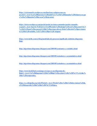 https://victomanolo.wordpress.com/funciones-subprocesos-en-
pseint/#:~:text=Las%20funciones%20tambi%C3%A9n%20llamadas%20Subproceso,qu
e%20se%20pueden%20invocar%20(ejecutar)
https://riskn.wordpress.com/pseint/pseint-acciones-comandos/pseint-comando-
segun/#:~:text=Seg%C3%BAn%3A%20Permite%20trabajar%20con%20un,ocurr%C3
%ADa%20una%20secuencia%20de%20acciones.&text=Debe%20existir%20previamen
te%20la%20variable,'%2C%20o%20por%20'Asignar'
https://www.heflo.com/es/blog/modelado-de-procesos/significado-simbolos-diagrama-
flujo/
http://algoritmosdiagramas.blogspot.com/2009/09/constantes-y-variables.html
http://algoritmosdiagramas.blogspot.com/2009/09/contadores-y-acomuladores.html
http://algoritmosdiagramas.blogspot.com/2009/09/contadores-y-acomuladores.html
https://www.lucidchart.com/pages/es/que-es-un-diagrama-de-
flujo#:~:text=Un%20diagrama%20de%20flujo%20es,claros%20y%20f%C3%A1ciles%
20de%20comprender.
https://es.wikipedia.org/wiki/PSeInt#:~:text=PSeInt%20es%20la%20abreviatura%20de,
el%20desarrollo%20de%20la%20l%C3%B3gica.
 