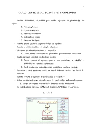 5
CARACTERÍSTICAS DEL PSEINT Y FUNCIONALIDADES
Presenta herramientas de edición para escribir algoritmos en pseudocódigo en
español.
1. Auto complemento
2. Ayudas emergentes
3. Plantillas de comandos
4. Coloreado de sintaxis
5. Indentado inteligente
● Permite generar y editar el diagrama de flujo del algoritmo.
● Permite la edición simultánea de múltiples algoritmos.
● El lenguaje pseudocódigo utilizado es configurable.
1. Ofrece perfiles de configuración predefinidos para numerosas instituciones.
● Puede interpretar (ejecutar) los algoritmos escritos.
1. Permite ejecutar el algoritmo paso a paso controlando la velocidad e
inspeccionando variables y expresiones.
2. Puede confeccionar automáticamente una tabla de prueba de escritorio.
● Determina y marca claramente errores de sintaxis (mientras escribe) y en tiempo de
ejecución.
● Permite convertir el algoritmo de pseudocódigo a código C++.
● Ofrece un sistema de ayuda integrado acerca del pseudocódigo y el uso del programa.
1. Incluye un conjunto de ejemplos de diferentes niveles de dificultad.
● Es multiplataforma (probado en Microsoft Windows, GNU/Linux y Mac OS X).
Ilustración 2
 