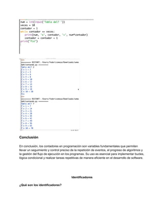Conclusión
En conclusión, los contadores en programación son variables fundamentales que permiten
llevar un seguimiento y control preciso de la repetición de eventos, el progreso de algoritmos y
la gestión del flujo de ejecución en los programas. Su uso es esencial para implementar bucles,
lógica condicional y realizar tareas repetitivas de manera eficiente en el desarrollo de software.
Identificadores
¿Qué son los identificadores?
 