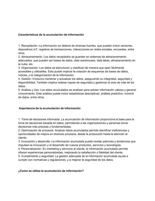 Características de la acumulación de información
1. Recopilación: La información se obtiene de diversas fuentes, que pueden incluir sensores,
dispositivos IoT, registros de transacciones, interacciones en redes sociales, encuestas, entre
otros.
2. Almacenamiento: Los datos recopilados se guardan en sistemas de almacenamiento
adecuados, que pueden ser bases de datos, data warehouses, data lakes, almacenamiento en
la nube, etc.
3. Organización: Los datos se estructuran y clasifican de manera que sean fácilmente
accesibles y utilizables. Esto puede implicar la creación de esquemas de bases de datos,
índices, y la categorización de la información.
4. Gestión: Involucra mantener y actualizar los datos, asegurando su integridad, seguridad y
disponibilidad. También implica realizar copias de seguridad y gestionar el ciclo de vida de los
datos.
5. Análisis y Uso: Los datos acumulados se analizan para extraer información valiosa y generar
conocimiento. Este análisis puede incluir estadísticas descriptivas, análisis predictivo, minería
de datos, entre otros.
Importancia de la acumulación de información
1. Toma de decisiones informada: La acumulación de información proporciona la base para la
toma de decisiones basada en datos, permitiendo a las organizaciones y personas tomar
decisiones más precisas y fundamentadas.
2. Optimización de procesos: Analizar datos acumulados permite identificar ineficiencias y
oportunidades de mejora en diversos procesos, desde la producción hasta la atención al
cliente.
3. Innovación y desarrollo: La información acumulada puede revelar patrones y tendencias que
impulsen la innovación y el desarrollo de nuevos productos, servicios y tecnologías.
4. Personalización: En marketing y servicios al cliente, la información acumulada permite
ofrecer experiencias personalizadas, mejorando la satisfacción y fidelidad del cliente.
5. Cumplimiento y seguridad: La gestión adecuada de la información acumulada ayuda a
cumplir con normativas y regulaciones, y a mejorar la seguridad de los datos.
¿Como se utiliza la acumulación de información?
 