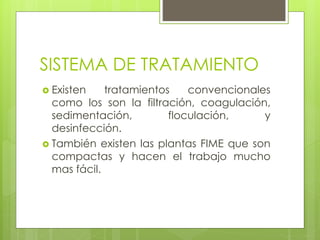 SISTEMA DE TRATAMIENTO
 Existen tratamientos convencionales
como los son la filtración, coagulación,
sedimentación, floculación, y
desinfección.
 También existen las plantas FIME que son
compactas y hacen el trabajo mucho
mas fácil.
 