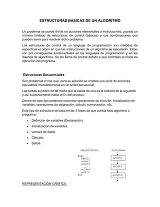 ESTRUCTURAS BASICAS DE UN ALGORITMO
Un problema se puede dividir en acciones elementales o instrucciones, usando un
número limitado de estructuras de control (básicas) y sus combinaciones que
pueden servir para resolver dicho problema.
Las estructuras de control de un lenguaje de programación son métodos de
especificar el orden en que las instrucciones de un algoritmo se ejecutarán. Estas
son por consiguiente fundamentales en los lenguajes de programación y en los
diseños de algoritmos. Se les llama de control debido a que controlan el modo de
ejecución del programa.
Estructuras Secuenciales
Son problemas en los que, para su solución se emplea una serie de acciones
ejecutadas invariablemente en un orden secuencial.
Las tareas suceden de tal modo que la salida de una es la entrada de la siguiente
y así sucesivamente hasta el fin del proceso.
Dentro de este tipo podemos encontrar operaciones de inicio/fin, inicialización de
variables, operaciones de asignación, cálculo, sumarización, etc.
Este tipo de estructura se basa en las 5 fases de que consta todo algoritmo o
programa:
 Definición de variables (Declaración)
 Inicialización de variables.
 Lectura de datos
 Cálculos
 Salida
REPRESENTACIÓN GRÁFICA.
 