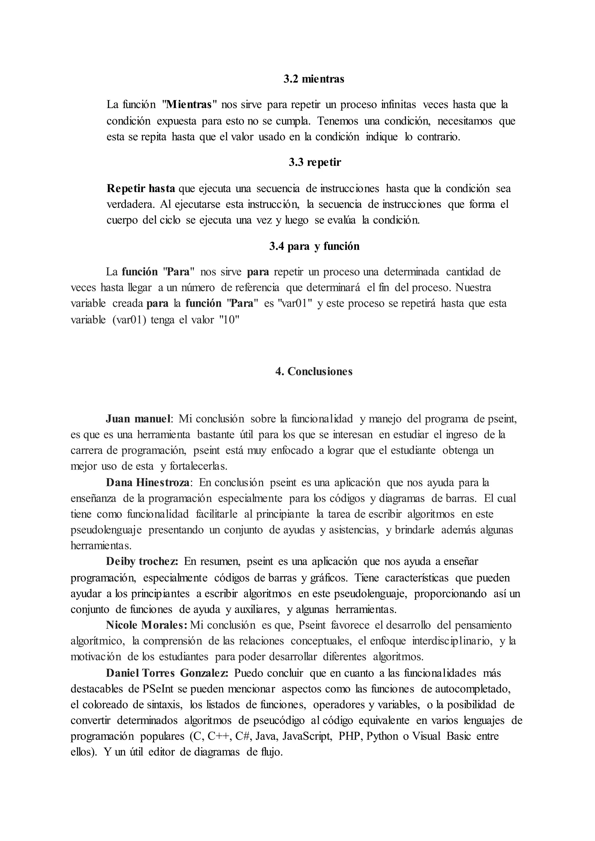 3.2 mientras
La función "Mientras" nos sirve para repetir un proceso infinitas veces hasta que la
condición expuesta para esto no se cumpla. Tenemos una condición, necesitamos que
esta se repita hasta que el valor usado en la condición indique lo contrario.
3.3 repetir
Repetir hasta que ejecuta una secuencia de instrucciones hasta que la condición sea
verdadera. Al ejecutarse esta instrucción, la secuencia de instrucciones que forma el
cuerpo del ciclo se ejecuta una vez y luego se evalúa la condición.
3.4 para y función
La función "Para" nos sirve para repetir un proceso una determinada cantidad de
veces hasta llegar a un número de referencia que determinará el fin del proceso. Nuestra
variable creada para la función "Para" es "var01" y este proceso se repetirá hasta que esta
variable (var01) tenga el valor "10"
4. Conclusiones
Juan manuel: Mi conclusión sobre la funcionalidad y manejo del programa de pseint,
es que es una herramienta bastante útil para los que se interesan en estudiar el ingreso de la
carrera de programación, pseint está muy enfocado a lograr que el estudiante obtenga un
mejor uso de esta y fortalecerlas.
Dana Hinestroza: En conclusión pseint es una aplicación que nos ayuda para la
enseñanza de la programación especialmente para los códigos y diagramas de barras. El cual
tiene como funcionalidad facilitarle al principiante la tarea de escribir algoritmos en este
pseudolenguaje presentando un conjunto de ayudas y asistencias, y brindarle además algunas
herramientas.
Deiby trochez: En resumen, pseint es una aplicación que nos ayuda a enseñar
programación, especialmente códigos de barras y gráficos. Tiene características que pueden
ayudar a los principiantes a escribir algoritmos en este pseudolenguaje, proporcionando así un
conjunto de funciones de ayuda y auxiliares, y algunas herramientas.
Nicole Morales: Mi conclusión es que, Pseint favorece el desarrollo del pensamiento
algorítmico, la comprensión de las relaciones conceptuales, el enfoque interdisciplinario, y la
motivación de los estudiantes para poder desarrollar diferentes algoritmos.
Daniel Torres Gonzalez: Puedo concluir que en cuanto a las funcionalidades más
destacables de PSeInt se pueden mencionar aspectos como las funciones de autocompletado,
el coloreado de sintaxis, los listados de funciones, operadores y variables, o la posibilidad de
convertir determinados algoritmos de pseucódigo al código equivalente en varios lenguajes de
programación populares (C, C++, C#, Java, JavaScript, PHP, Python o Visual Basic entre
ellos). Y un útil editor de diagramas de flujo.
 
