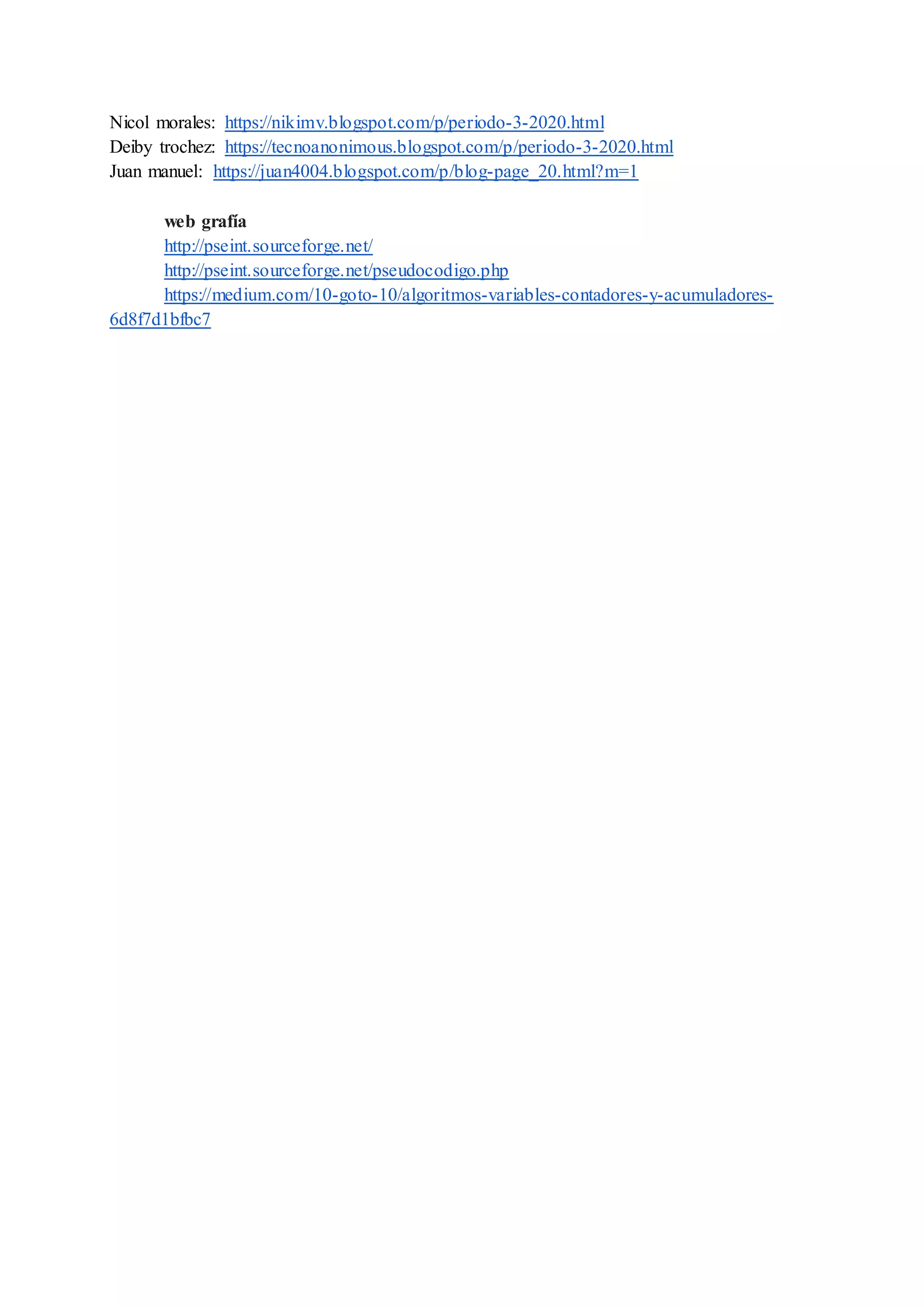 Nicol morales: https://nikimv.blogspot.com/p/periodo-3-2020.html
Deiby trochez: https://tecnoanonimous.blogspot.com/p/periodo-3-2020.html
Juan manuel: https://juan4004.blogspot.com/p/blog-page_20.html?m=1
web grafía
http://pseint.sourceforge.net/
http://pseint.sourceforge.net/pseudocodigo.php
https://medium.com/10-goto-10/algoritmos-variables-contadores-y-acumuladores-
6d8f7d1bfbc7
 