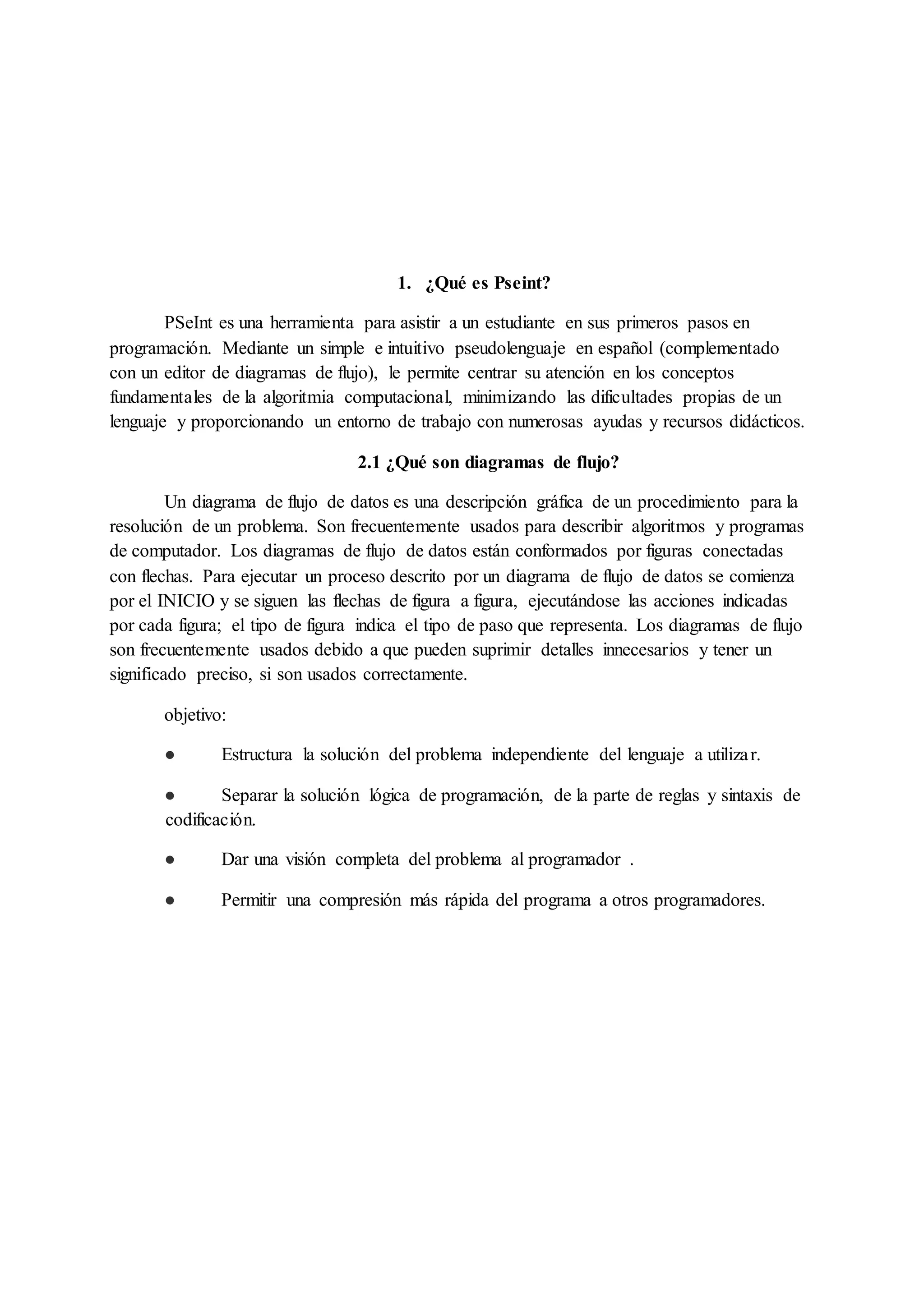 1. ¿Qué es Pseint?
PSeInt es una herramienta para asistir a un estudiante en sus primeros pasos en
programación. Mediante un simple e intuitivo pseudolenguaje en español (complementado
con un editor de diagramas de flujo), le permite centrar su atención en los conceptos
fundamentales de la algoritmia computacional, minimizando las dificultades propias de un
lenguaje y proporcionando un entorno de trabajo con numerosas ayudas y recursos didácticos.
2.1 ¿Qué son diagramas de flujo?
Un diagrama de flujo de datos es una descripción gráfica de un procedimiento para la
resolución de un problema. Son frecuentemente usados para describir algoritmos y programas
de computador. Los diagramas de flujo de datos están conformados por figuras conectadas
con flechas. Para ejecutar un proceso descrito por un diagrama de flujo de datos se comienza
por el INICIO y se siguen las flechas de figura a figura, ejecutándose las acciones indicadas
por cada figura; el tipo de figura indica el tipo de paso que representa. Los diagramas de flujo
son frecuentemente usados debido a que pueden suprimir detalles innecesarios y tener un
significado preciso, si son usados correctamente.
objetivo:
● Estructura la solución del problema independiente del lenguaje a utilizar.
● Separar la solución lógica de programación, de la parte de reglas y sintaxis de
codificación.
● Dar una visión completa del problema al programador .
● Permitir una compresión más rápida del programa a otros programadores.
 