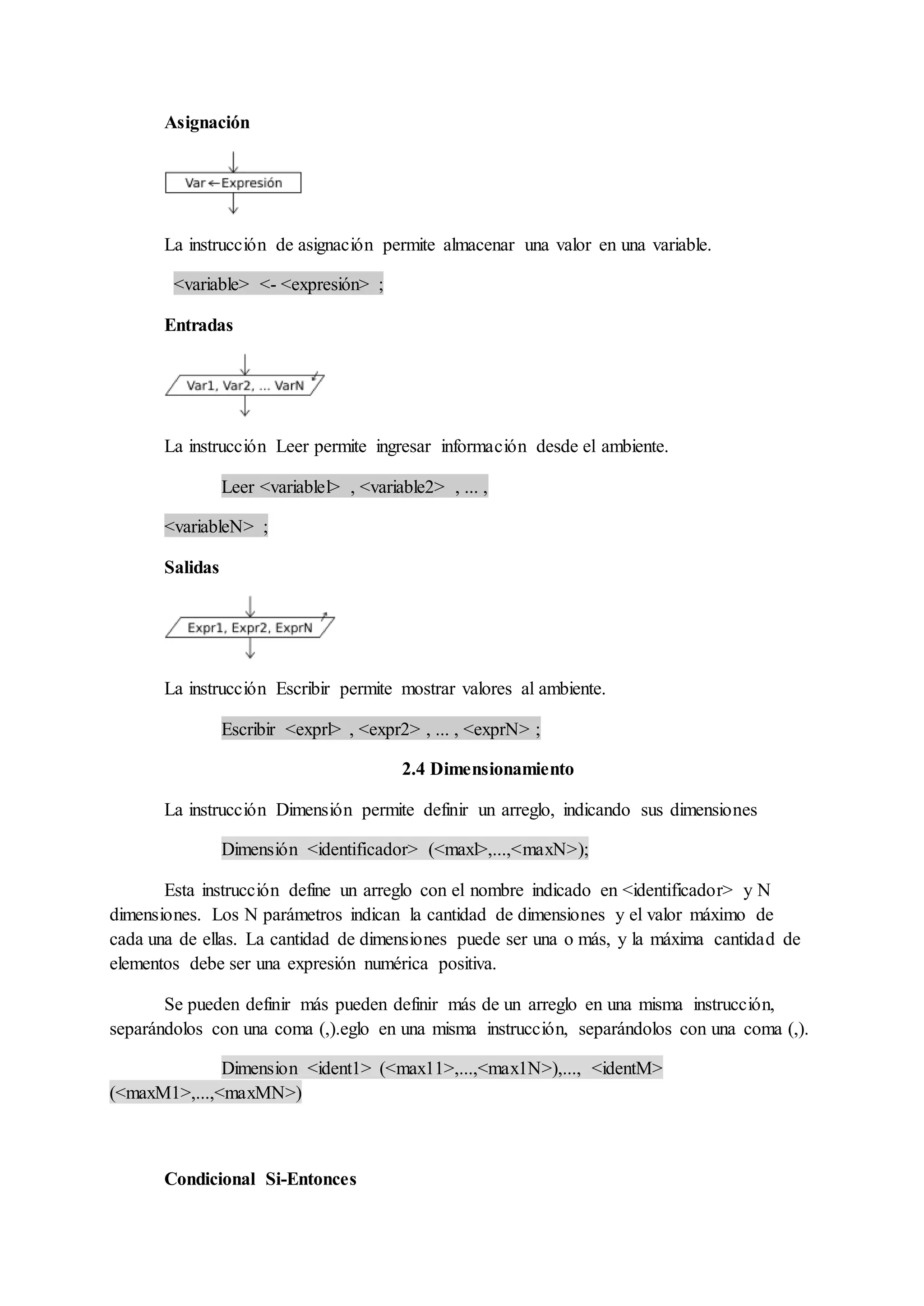 Asignación
La instrucción de asignación permite almacenar una valor en una variable.
<variable> <- <expresión> ;
Entradas
La instrucción Leer permite ingresar información desde el ambiente.
Leer <variablel> , <variable2> , ... ,
<variableN> ;
Salidas
La instrucción Escribir permite mostrar valores al ambiente.
Escribir <exprl> , <expr2> , ... , <exprN> ;
2.4 Dimensionamiento
La instrucción Dimensión permite definir un arreglo, indicando sus dimensiones
Dimensión <identificador> (<maxl>,...,<maxN>);
Esta instrucción define un arreglo con el nombre indicado en <identificador> y N
dimensiones. Los N parámetros indican la cantidad de dimensiones y el valor máximo de
cada una de ellas. La cantidad de dimensiones puede ser una o más, y la máxima cantidad de
elementos debe ser una expresión numérica positiva.
Se pueden definir más pueden definir más de un arreglo en una misma instrucción,
separándolos con una coma (,).eglo en una misma instrucción, separándolos con una coma (,).
Dimension <ident1> (<max11>,...,<max1N>),..., <identM>
(<maxM1>,...,<maxMN>)
Condicional Si-Entonces
 