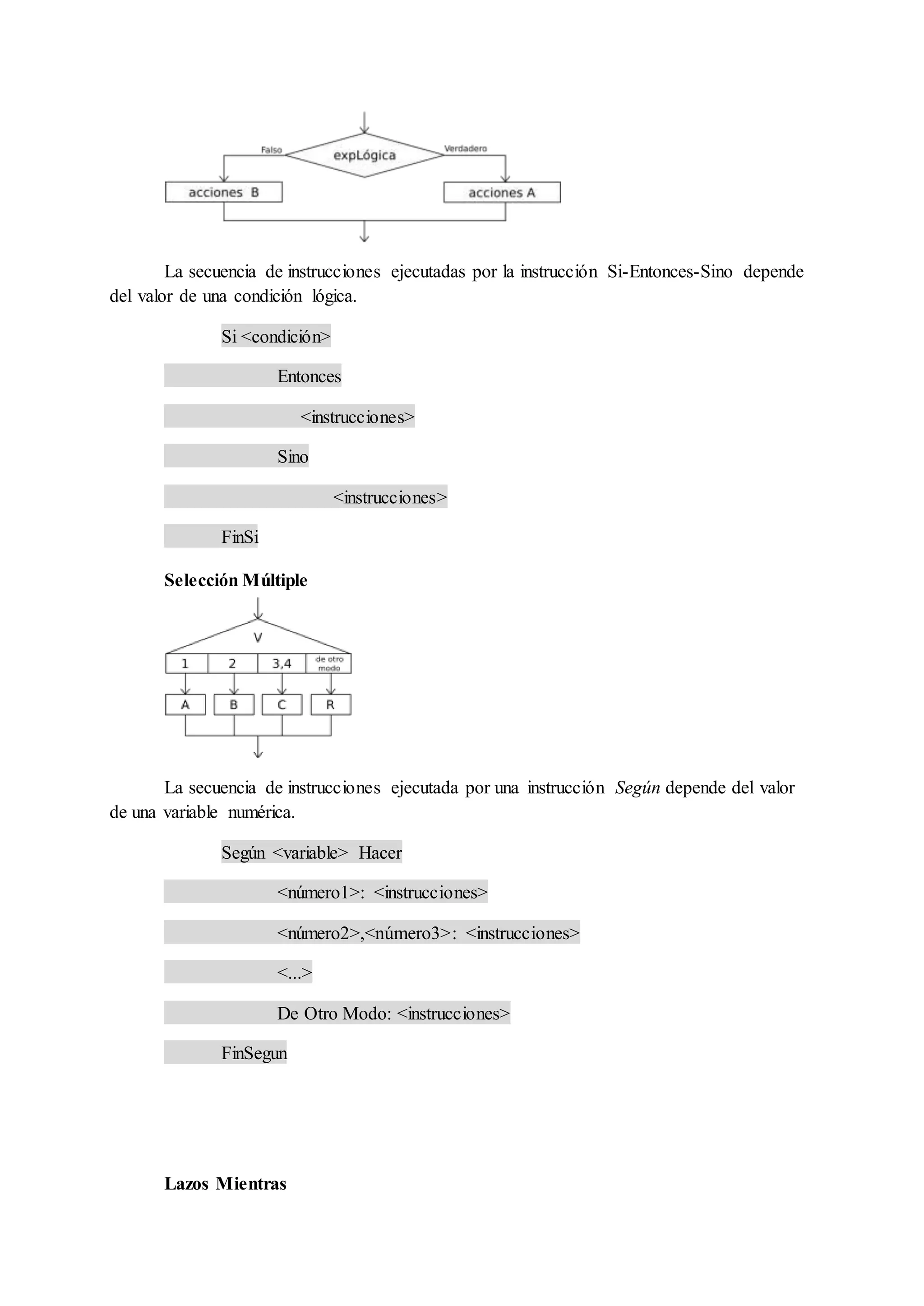 La secuencia de instrucciones ejecutadas por la instrucción Si-Entonces-Sino depende
del valor de una condición lógica.
Si <condición>
Entonces
<instrucciones>
Sino
<instrucciones>
FinSi
Selección Múltiple
La secuencia de instrucciones ejecutada por una instrucción Según depende del valor
de una variable numérica.
Según <variable> Hacer
<número1>: <instrucciones>
<número2>,<número3>: <instrucciones>
<...>
De Otro Modo: <instrucciones>
FinSegun
Lazos Mientras
 