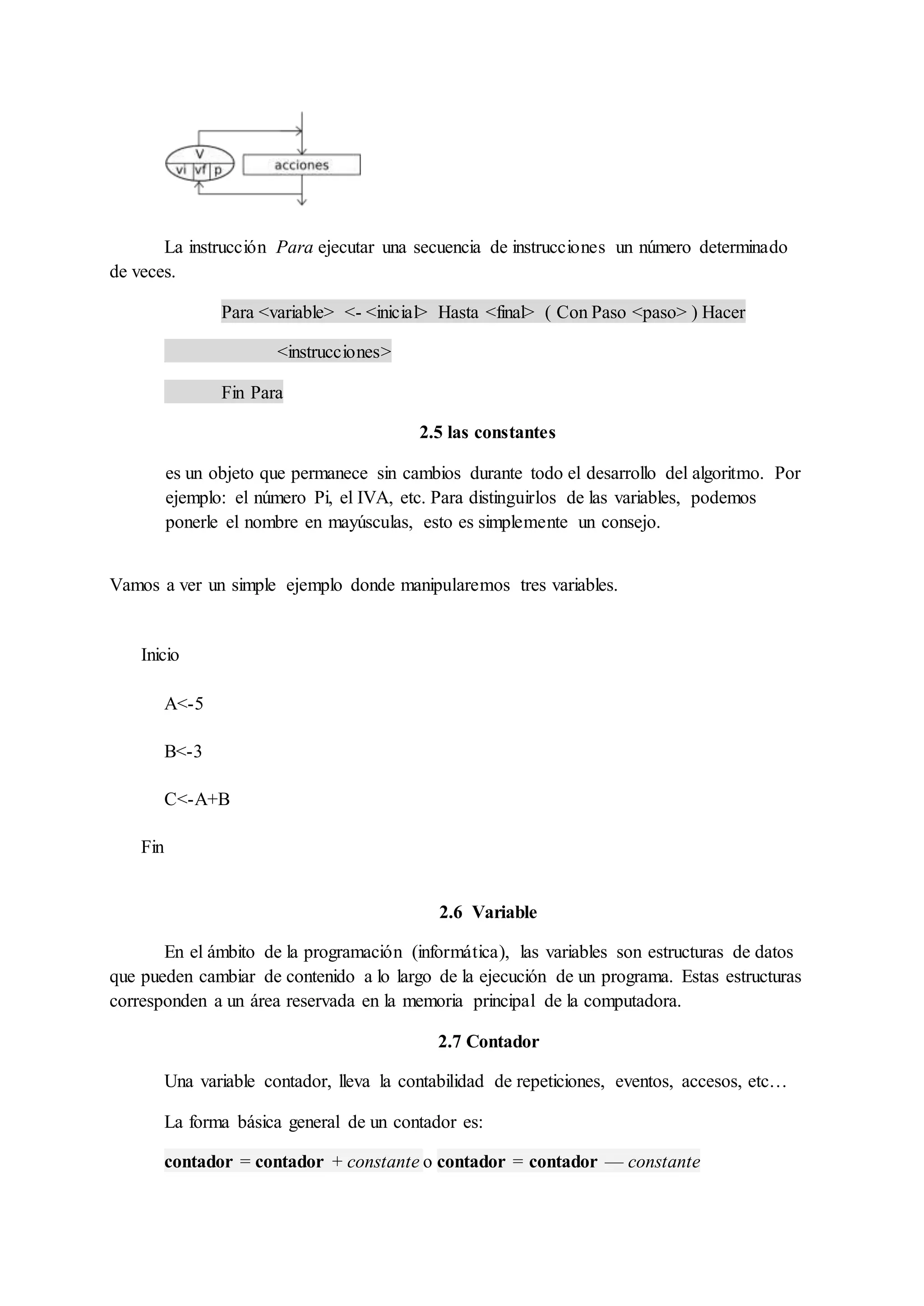 La instrucción Para ejecutar una secuencia de instrucciones un número determinado
de veces.
Para <variable> <- <inicial> Hasta <final> ( Con Paso <paso> ) Hacer
<instrucciones>
Fin Para
2.5 las constantes
es un objeto que permanece sin cambios durante todo el desarrollo del algoritmo. Por
ejemplo: el número Pi, el IVA, etc. Para distinguirlos de las variables, podemos
ponerle el nombre en mayúsculas, esto es simplemente un consejo.
Vamos a ver un simple ejemplo donde manipularemos tres variables.
1
2
3
4
5
Inicio
A<-5
B<-3
C<-A+B
Fin
2.6 Variable
En el ámbito de la programación (informática), las variables son estructuras de datos
que pueden cambiar de contenido a lo largo de la ejecución de un programa. Estas estructuras
corresponden a un área reservada en la memoria principal de la computadora.
2.7 Contador
Una variable contador, lleva la contabilidad de repeticiones, eventos, accesos, etc…
La forma básica general de un contador es:
contador = contador + constante o contador = contador — constante
 