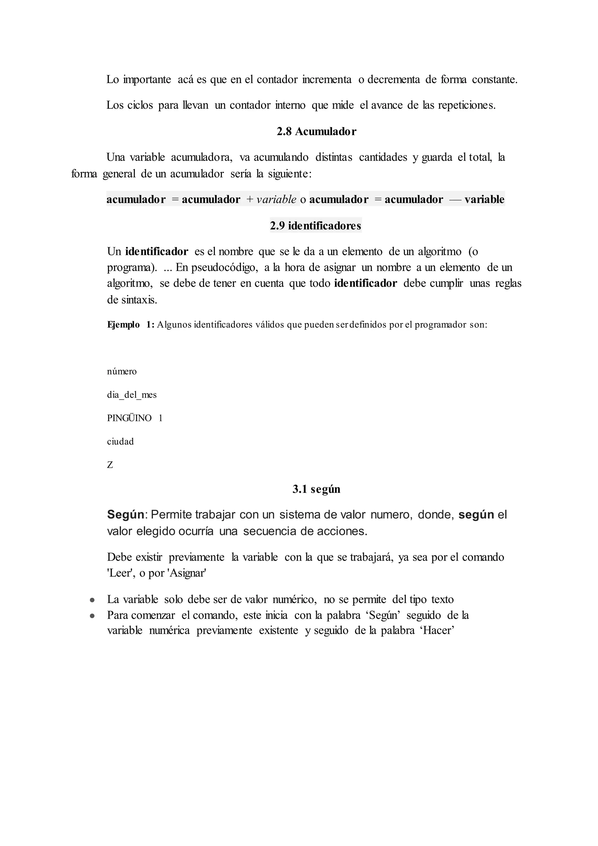Lo importante acá es que en el contador incrementa o decrementa de forma constante.
Los ciclos para llevan un contador interno que mide el avance de las repeticiones.
2.8 Acumulador
Una variable acumuladora, va acumulando distintas cantidades y guarda el total, la
forma general de un acumulador sería la siguiente:
acumulador = acumulador + variable o acumulador = acumulador — variable
2.9 identificadores
Un identificador es el nombre que se le da a un elemento de un algoritmo (o
programa). ... En pseudocódigo, a la hora de asignar un nombre a un elemento de un
algoritmo, se debe de tener en cuenta que todo identificador debe cumplir unas reglas
de sintaxis.
Ejemplo 1: Algunos identificadores válidos que pueden serdefinidos por el programador son:
número
dia_del_mes
PINGÜINO 1
ciudad
Z
3.1 según
Según: Permite trabajar con un sistema de valor numero, donde, según el
valor elegido ocurría una secuencia de acciones.
Debe existir previamente la variable con la que se trabajará, ya sea por el comando
'Leer', o por 'Asignar'
● La variable solo debe ser de valor numérico, no se permite del tipo texto
● Para comenzar el comando, este inicia con la palabra ‘Según’ seguido de la
variable numérica previamente existente y seguido de la palabra ‘Hacer’
 