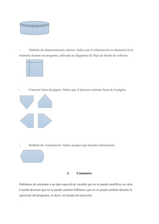 - Símbolo de almacenamiento interno: Indica que la información se almacenó en la
memoria durante un programa, utilizado en diagramas de flujo de diseño de software.
- Conector fuera de página: Indica que el proceso continúa fuera de la página.
- Símbolo de visualización: Indica un paso que muestra información.
2. Constantes
Hablamos de constante a un tipo especial de variable que no se puede modificar su valor.
Cuando decimos que no se puede cambiar hablamos que no se puede cambiar durante la
ejecución del programa, es decir, en tiempo de ejecución.
.
 