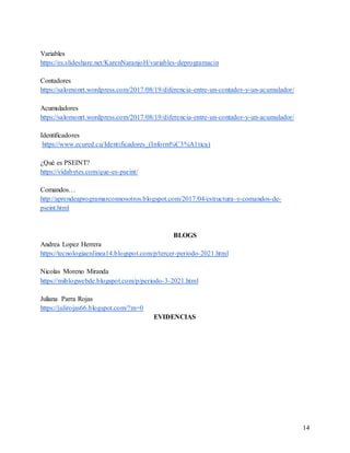 14
Variables
https://es.slideshare.net/KarenNaranjoH/variables-deprogramacin
Contadores
https://salomonrt.wordpress.com/2017/08/19/diferencia-entre-un-contador-y-un-acumulador/
Acumuladores
https://salomonrt.wordpress.com/2017/08/19/diferencia-entre-un-contador-y-un-acumulador/
Identificadores
https://www.ecured.cu/Identificadores_(Inform%C3%A1tica)
¿Qué es PSEINT?
https://vidabytes.com/que-es-pseint/
Comandos…
http://aprendeaprogramarconnosotros.blogspot.com/2017/04/estructura-y-comandos-de-
pseint.html
BLOGS
Andrea Lopez Herrera
https://tecnologiaenlinea14.blogspot.com/p/tercer-periodo-2021.html
Nicolas Moreno Miranda
https://miblogwebde.blogspot.com/p/periodo-3-2021.html
Juliana Parra Rojas
https://julirojas66.blogspot.com/?m=0
EVIDENCIAS
 