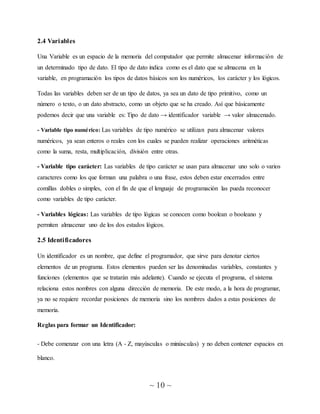 ~ 10 ~
2.4 Variables
Una Variable es un espacio de la memoria del computador que permite almacenar información de
un determinado tipo de dato. El tipo de dato indica como es el dato que se almacena en la
variable, en programación los tipos de datos básicos son los numéricos, los carácter y los lógicos.
Todas las variables deben ser de un tipo de datos, ya sea un dato de tipo primitivo, como un
número o texto, o un dato abstracto, como un objeto que se ha creado. Así que básicamente
podemos decir que una variable es: Tipo de dato → identificador variable → valor almacenado.
- Variable tipo numérico: Las variables de tipo numérico se utilizan para almacenar valores
numéricos, ya sean enteros o reales con los cuales se pueden realizar operaciones aritméticas
como la suma, resta, multiplicación, división entre otras.
- Variable tipo carácter: Las variables de tipo carácter se usan para almacenar uno solo o varios
caracteres como los que forman una palabra o una frase, estos deben estar encerrados entre
comillas dobles o simples, con el fin de que el lenguaje de programación las pueda reconocer
como variables de tipo carácter.
- Variables lógicas: Las variables de tipo lógicas se conocen como boolean o booleano y
permiten almacenar uno de los dos estados lógicos.
2.5 Identificadores
Un identificador es un nombre, que define el programador, que sirve para denotar ciertos
elementos de un programa. Estos elementos pueden ser las denominadas variables, constantes y
funciones (elementos que se tratarán más adelante). Cuando se ejecuta el programa, el sistema
relaciona estos nombres con alguna dirección de memoria. De este modo, a la hora de programar,
ya no se requiere recordar posiciones de memoria sino los nombres dados a estas posiciones de
memoria.
Reglas para formar un Identificador:
- Debe comenzar con una letra (A - Z, mayúsculas o minúsculas) y no deben contener espacios en
blanco.
 